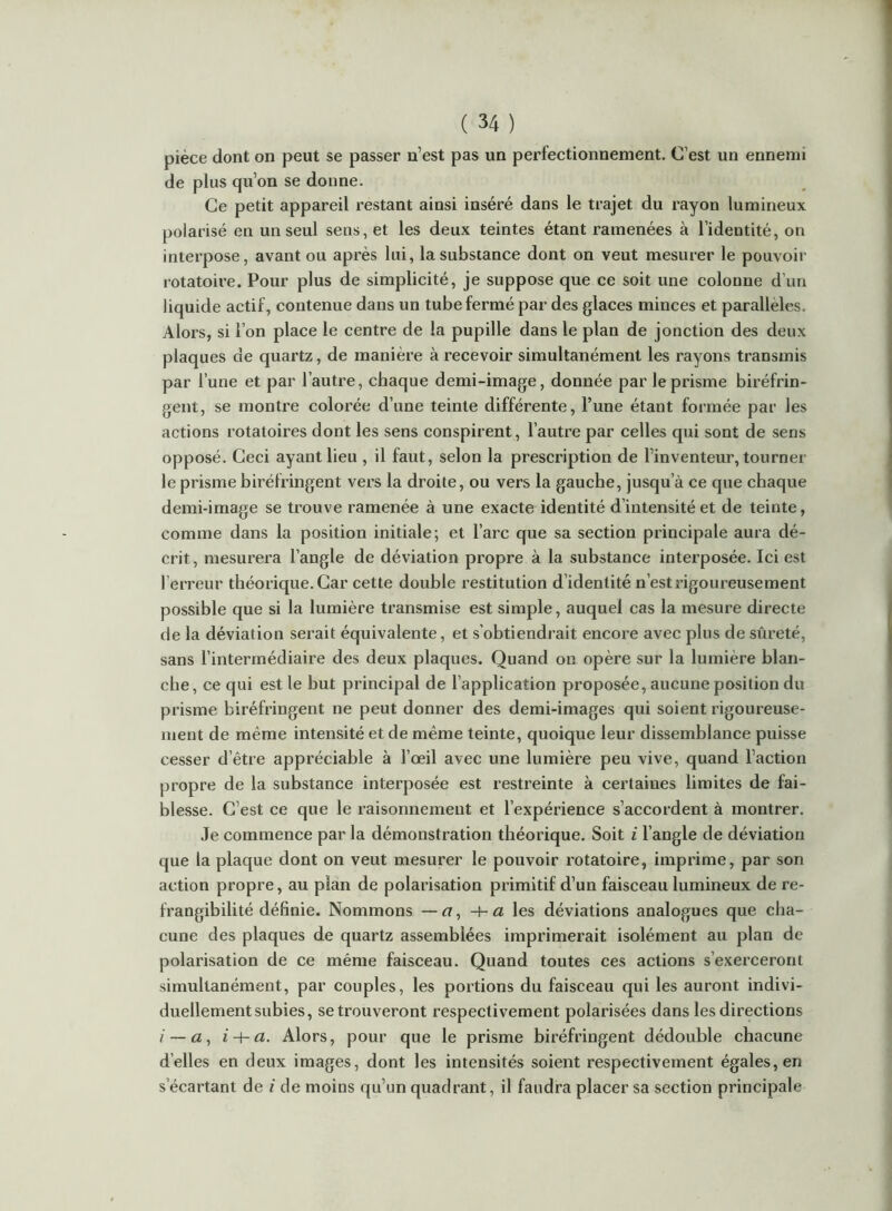 pièce dont on peut se passer n’est pas un perfectionnement. C’est un ennemi de plus qu’on se donne. Ce petit appareil restant ainsi inséré dans le trajet du rayon lumineux polarisé en un seul sens, et les deux teintes étant ramenées à l’identité, on interpose, avant ou après lui, la substance dont on veut mesurer le pouvoir rotatoire. Pour plus de simplicité, je suppose que ce soit une colonne d’un liquide actif, contenue dans un tube fermé par des glaces minces et parallèles. Alors, si l’on place le centre de la pupille dans le plan de jonction des deux plaques de quartz, de manière à recevoir simultanément les rayons transmis par l’une et par l’autre, chaque demi-image, donnée par le prisme biréfrin- gent, se montre colorée d’une teinte différente, l’une étant formée par les actions rotatoires dont les sens conspirent, l’autre par celles qui sont de sens opposé. Ceci ayant lieu , il faut, selon la prescription de l’inventeur, tourner le prisme biréfringent vers la droite, ou vers la gauche, jusqu’à ce que chaque demi-image se trouve ramenée à une exacte identité d’intensité et de teinte, comme dans la position initiale; et l’arc que sa section principale aura dé- crit, mesurera l’angle de déviation propre à la substance interposée. Ici est l’erreur théorique. Car cette double restitution d’identité n’est rigoureusement possible que si la lumière transmise est simple, auquel cas la mesure directe de la déviation serait équivalente, et s’obtiendrait encore avec plus de sûreté, sans l’intermédiaire des deux plaques. Quand on opère sur la lumière blan- che, ce qui est le but principal de l’application proposée, aucune position du prisme biréfringent ne peut donner des demi-images qui soient rigoureuse- ment de même intensité et de même teinte, quoique leur dissemblance puisse cesser d’être appréciable à l’œil avec une lumière peu vive, quand l’action propre de la substance interposée est restreinte à certaines limites de fai- blesse. C’est ce que le raisonnement et l’expérience s’accordent à montrer. Je commence par la démonstration théorique. Soit i l’angle de déviation que la plaque dont on veut mesurer le pouvoir l'otatoire, imprime, par son action propre, au plan de polarisation primitif d’un faisceau lumineux de ré- frangibilité définie. Nommons —a, a les déviations analogues que cha- cune des plaques de quartz assemblées imprimerait isolément au plan de polarisation de ce même faisceau. Quand toutes ces actions s’exerceront simultanément, par couples, les portions du faisceau qui les auront indivi- duellement subies, se trouveront respectivement polarisées dans les directions / — a, i-\-a. Alors, pour que le prisme biréfringent dédouble chacune d’elles en deux images, dont les intensités soient respectivement égales, en s’écartant de i de moins qu’un quadrant, il faudra placer sa section principale