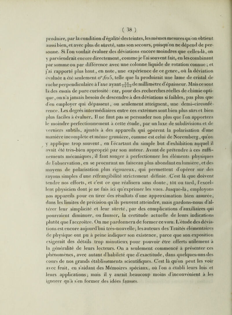 produire, par la condition d’égalité des teintes, les mêmes mesures qu’on obtient aussi bien, et avec plus de sûreté, sans son secours, puisqu’on ne dépend de per- sonne. Si l’on voulait évaluer des déviations encore moindres que celles-là, on y parviendrait encore directement, comme je l’ai souvent fait, en les combinant par somme ou par différence avec une colonne liquide de rotation connue ; et j’ai rapporté plus haut, en note, une expérience de ce genre, où la déviation évaluée a été seulement o°,Ô2 5, telle que la produirait une lame de cristal de roche perpendiculaire à l’axe ayant-j-|-|^de millimètre d’épaisseur. Mais ce sont là des essais de pure curiosité : car, pour des recherches réelles de chimie opti- que, on n’a jamais besoin de descendre à des déviations si faibles, pas plus que d’en employer qui dépassent, ou seulement atteignent, une demi-circonfé- rence. Les degrés intermédiaires entre ces extrêmes sont bien plus sûrs et bien plus faciles à évaluer. Il ne faut pas se persuader non plus que l’on apportera le moindre perfectionnement à cette étude, par un luxe de subdivisions et de verniers subtils, ajustés à des appareils qui opèrent la polarisation d’une manière incomplète et même grossière, comme est celui de Noremberg, qu’on y applique trop souvent, en l’écartant du simple but d’exhibition auquel il avait été très-bien approprié par son auteur. Avant de prétendre à ces raffi- nements mécaniques, il faut songer à perfectionner les éléments physiques de l’obsei'vation, en se procurant un faisceau plus abondant en lumière, et des moyens de polarisation plus rigoureux, qui permettent d’opérer sur des rayons simples d’une réfrangibilité strictement définie. C’est là que doivent tendre nos efforts, et c’est ce que réalisera sans doute, tôt ou tard, l’excel- lent physicien dont je ne fais ici qu’exprimer les vues. .lusque-là, employons nos appareils pour en tirer des résultats d’une approximation bien assurée, dans les limites de précision qu’ils peuvent atteindre, mais gardons-nous d’al- térer leur simplicité et leur sûreté, par des complications d’auxiliaires qui pourraient diminuer, ou fausser, la certitude actuelle de leurs indications plutôt que l’accroître. On me pardonnera de former ce voeu. L’étude des dévia- tions est encore aujourd’hui très-nouvelle; les auteurs des Traités élémentaires de physique ont pu à peine indiquer son existence, parce que son exposition exigerait des détails trop minutieux pour pouvoir être offerts utilement à la généi’alité de leurs lecteurs. On a seulement commencé à présenter ces phénomènes, avec autant d’habileté que d’exactitude, dans quelquesruns des cours de nos grands établissements scientifiques. C’est là qu’on peut les voir avec fruit, en s’aidant des Mémoires spéciaux, où l’on a établi leurs lois et leurs applications; mais il y aurait beaucoup moins d’inconvénient à les ignorer qu’à s’en former des idées fausses.