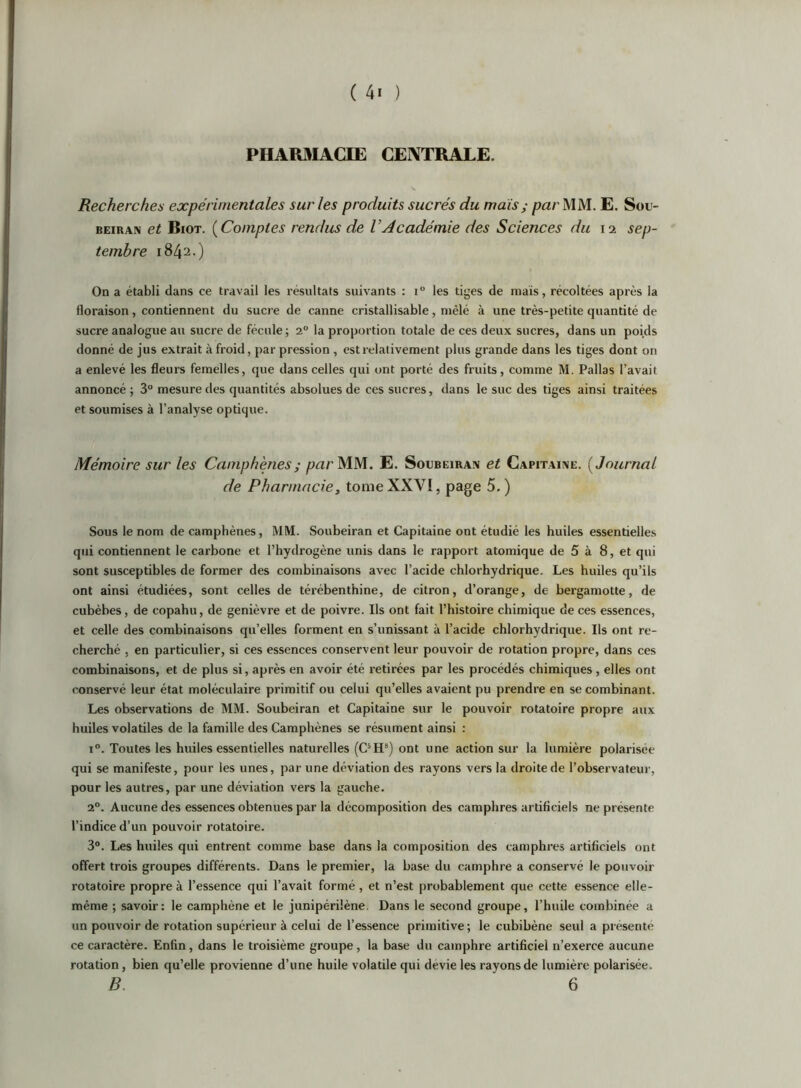 PHAR3IACIE CENTRALE. Recherches expérimentales sur les produits sucrés du maïs; par MM. E. Sou- BEiRAN et Biot. {Comptes rendus de VAcadémie des Sciences du 12 sep- tembre 1842.) On a établi dans ce travail les résultats suivants : 1“ les tiges de mais, récoltées après la floraison, contiennent du sucre de canne cristallisable, mêlé à une très-petite quantité de sucre analogue au sucre de fécule ; 2“ la proportion totale de ces deux sucres, dans un poids donné de jus extrait à froid, par pression , est relativement plus grande dans les tiges dont on a enlevé les fleurs femelles, que dans celles qui ont porté des fruits, comme M. Pallas l’avait annoncé ; 3° mesure des quantités absolues de ces sucres, dans le suc des tiges ainsi traitées et soumises à l’analyse optique. Mémoire sur les Camphènes ; par MM. E. Soubeiran et Capitaine. {Journal de Pharmacie, tome XXVI, page 5. ) Sous le nom de camphènes, MM. Soubeiran et Capitaine ont étudié les huiles essentielles qui contiennent le carbone et l’hydrogène unis dans le rapport atomique de 5 à 8, et qui sont susceptibles de former des combinaisons avec l’acide chlorhydrique. Les huiles qu’ils ont ainsi étudiées, sont celles de térébenthine, de citron, d’orange, de bergamotte, de cubèbes, de copahu, de genièvre et de poivre. Ils ont fait l’histoire chimique de ces essences, et celle des combinaisons qu’elles forment en s’unissant à l’acide chlorhydrique. Ils ont re- cherché , en particulier, si ces essences conservent leur pouvoir de rotation propre, dans ces combinaisons, et de plus si, après en avoir été retirées par les procédés chimiques, elles ont conservé leur état moléculaire primitif ou celui qu’elles avaient pu prendre en se combinant. Les observations de MM. Soubeiran et Capitaine sur le pouvoir rotatoire propre aux huiles volatiles de la famille des Camphènes se résument ainsi : I®. Toutes les huiles essentielles naturelles (C^H*) ont une action sur la lumière polarisée qui se manifeste, pour les unes, par une déviation des rayons vers la droite de l’observateur, pour les autres, par une déviation vers la gauche. 2°. Aucune des essences obtenues par la décomposition des camphres artificiels ne présente l’indice d’un pouvoir rotatoire. 3“. Les huiles qui entrent comme base dans la composition des camphres artificiels ont offert trois groupes différents. Dans le premier, la base du camphre a conservé le pouvoir rotatoire propre à l’essence qui l’avait formé , et n’est probablement que cette essence elle- même ; savoir: le camphène et le junipérilène. Dans le second groupe, l’huile combinée a un pouvoir de rotation supérieur à celui de l’essence primitive; le cubibène seul a présente ce caractère. Enfin, dans le troisième groupe, la base du camphre artificiel n’exerce aucune rotation, bien qu’elle provienne d’une huile volatile qui dévie les rayons de lumière polarisée. B. 6