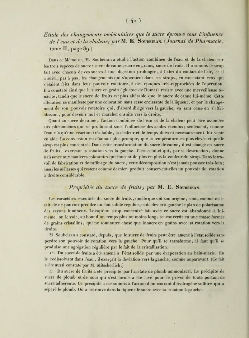 ( 4^ ) Étude des changements moléculaires que le sucre éprouve sous Vinflue?ice de Veau et de la chaleur; parM. E. Soubeiran. ( Journal de Pharmacie, tome II, page 89.) Dans ce Mémoire, M. Soubeiran a étudié l’action combinée de l’eau et de la chaleur sur les trois espèces de sucre ; sucre de canne, sucre en grains, sucre de fruits. Il a soumis le sirop fait avec chacun de ces sucres à une digestion prolongée , à l’abri du contact de l’air, et il a suivi, pas à pas, les changements qui s’opéraient dans ces sirops, en constatant ceux cpii s’étaient faits dans leur pouvoir rotatoire, à des époques très-rapprochées de l’opération. Il a constaté ainsi que le sucre en grain (glucose de Dumas) résiste avec une merveilleuse té- nacité ; tandis que le sucre de fruits est plus altérable que le sucre de canne lui-méme. Cette altération se manifeste par une coloration sans cesse croissante de la liqueur, et par le change- ment de son pouvoir rotatoire qui, d’abord dirigé vers la gauche, va sans cesse en s’affai- blissant, pour devenir nul et marcher ensuite vers la droite. Quant au sucre de canne , l’action combinée de l’eau et de la chaleur peut être assimilée aux phénomènes qui se produisent sous l’influence des acides étendus; seulement, comme l’eau n’a qu’une réaction très-faible, la chaleur et le temps doivent nécessairement lui venir en aide. La conversion est d’autant plus prompte, que la température est plus élevée et que le sirop est plus concentré. Dans cette transformation du sucre de canne, il est changé en sucre de fruits, exerçant la rotation vers la gauche. C’est celui-ci qui, par sa destruction, donne naissance aux matières colorantes qui foncent de plus en plus la couleur du sirop. Dans letra- vail de fabrication et de raffinage du sucre, cette décomposition n’est jamais poussée très-loin ; anssi les mélasses qui restent comme dernier produit conservent-elles un pouvoir de rotation à droite considérable. Propriétés du sucre de fruits ; par M. E. Soubeiran. Les caractères essentiels du sucre de fruits, (juclle que soit son origine, sont, comme on le sait, de ne pouvoir prendre un état solide régulier, et de dévier à gauche le plan de polarisation des rayons lumineux. Lorsqu’un sirop concentré fait avec ce sucre est abandonné à lui- même, on le voit, au bout d’un temps plus ou moins long, se convertir en une masse formée de grains cristallins, qui ne sont autre chose que le sucre en grains avec sa rotation vers la droite. M. Soubeiran a constaté, depuis, que le sucre de fruits peut être amené à l’état solide sans perdre son pouvoir de rotation vers la gauche. Pour qu’il se transforme, il faut qu’il se produise une agrégation régulière par le fait de la cristallisation. 1°. Du sucre de fruits a été amené à l’état solide par une évaporation au bain-marie. En le redissolvant dans l’eau, il exerçait la déviation vers la gauche, comme auparavant. (Ce fait a été aussi constaté par M. Mitscherlich.) 2°. Du sucre de fruits a été précipité par l’acétate de plomb ammoniacal. Le précipité de sucre de plomb et de sucs qui s’est formé a été lavé pour le priver de toute portion de sucre adhérente. Ce précipité a été soumis à l’action d’un courant d’hydrogène sulfuré qui a séparé le plomb. On a retrouvé dans la liqueur le sucre avec sa rotation à gauche.