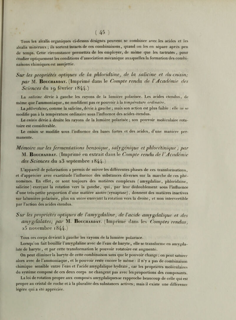 Tous les alcalis organiques ci-dessus désignés peuvent se combiner avec les acides et les alcalis minéraux; ils sortent intacts de ces combinaisons, quand on les en sépare après peu de temps. Cette circonstance permettra de les employer, de même que les tartrates , pour étudier optiquement les conditions d’association mécanique auxquelles la formation des combi- naisons chimiques est assujettie. Sur les propriétés optiques de la phloridzine, de la salicine et du cnisin; par M. Bouchardat. (Imprimé dans le Compte rendu de VAcadémie des Sciences 19 février i844-) La salicine dévie à gauche les rayons de la lumière polarisée. Les acides étendus, de même que l’ammoniaque, ne modifient pas ce pouvoir à la température ordinaire. La phloridzine, comme la salicine, dévie à gauche ; mais son action est plus faible : elle ne se modifie pas à la température ordinaire sous l’influence des acides étendus. Le cnisin dévie à droite les rayons de la lumière polarisée ; son pouvoir moléculaire rota- toire est considérable. Le cnisin se modifie sous l’influence des bases fortes et des acides, d’une manière per- manente. Mémoire sur les fermentations benzoïque, saljgénique et phlorétinique ; par M. Bouchardat. (Imprimé en extrait dans le Compte rendu de l’Académie des Sciences du septembre i844 ) L’appareil de polarisation a permis de suivre les différentes phases de ces transformations, et d’apprécier avec exactitude l’influence des substances diverses sur la marche de ces phé- nomènes. En effet, ce sont toujours des matières complexes ( amygdaliiie, phloridzine, salicine) exerçant la rotation vers la gauche, qui, par leur dédoublement sous l’influence d’une très-petite proportion d’une matière azotée (synaptase), donnent des matières inactives sur lalumière polarisée, plus un sucre exerçant la rotation vers la droite, et non intervertible par l’action des acides étendus. Sur les propriétés optiques de l’amygdaline, de l’acide amygdalique et des amjgdalates; par M. Bouchardat. (Imprimé dans les Comptes rendus, a5 novembre i844-) Tous ces corps dévient à gauche les rayons de la lumière polarisée. Lorsqu’on fait bouillir l’amygdaline avec de l’eau de baryte, elle se transforme en amygda- late de baryte, et par cette transformation le pouvoir rotatoire est augmenté. On peut éliminer la baryte de cette combinaison sans que le pouvoir change ; on peut saturer alors avec de l’ammoniaque, et le pouvoir reste encore le même : il n’y a pas de combinaison chimique sensible entre l’eau et l’acide amygdalique hydraté, car les propriétés moléculaires du système composé de ces deux corps ne changent pas avec les proportions des composants. La loi de rotation propre aux composés amygdaliquesse rapproche beaucoup de celle qui est propre au cristal de roche et à la pluralité des substances actives; mais il existe une différence légère qui a été appréciée.