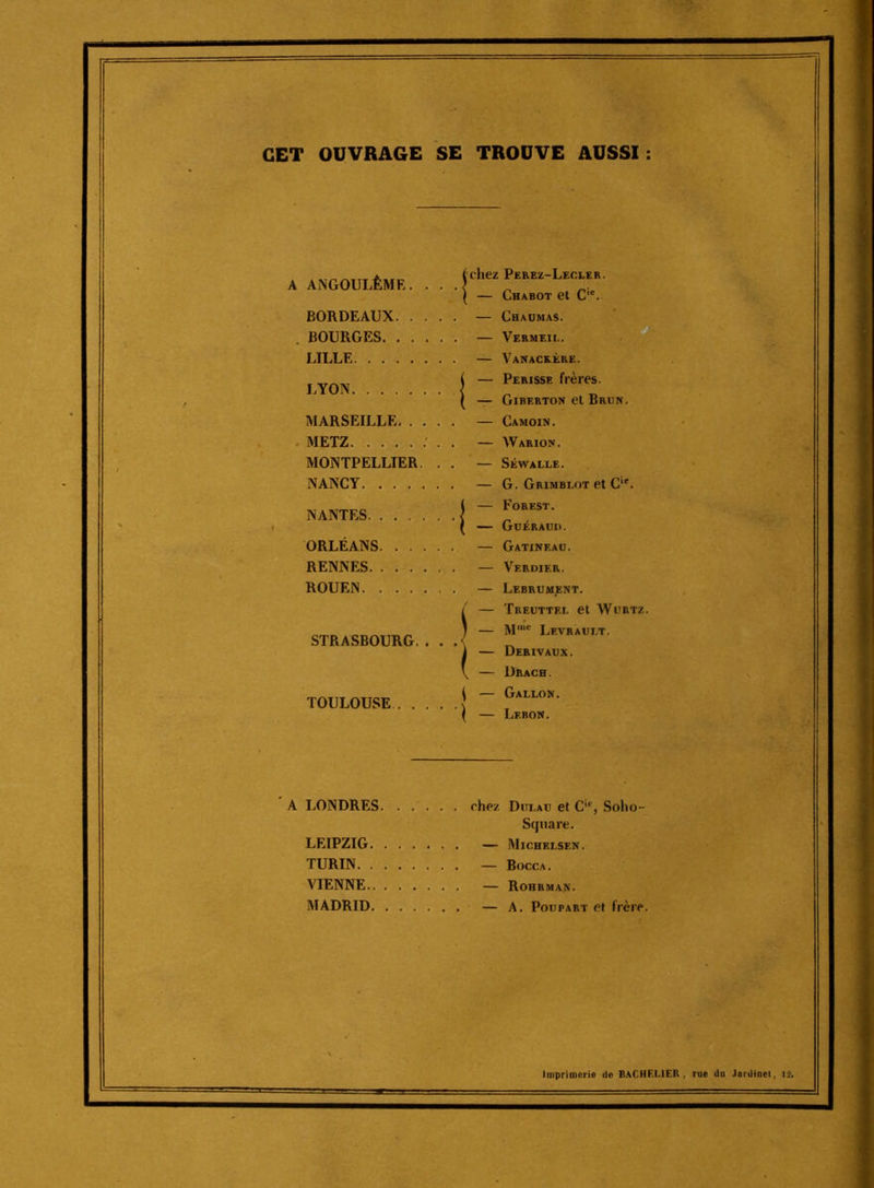 CET OUVRAGE SE TROUVE AUSSI A ANGOULÊME. . . . BORDEAUX , BOURGES LILLE LYON MARSEILLE . METZ MONTPELLIER. . . NANCY NANTES ORLÉANS RENNES. . ... . . ROUEN STRASBOURG. . . . TOULOUSE. chez Perez-Lecler. — Chabot et C*. — Chaumas. — Vermeii.. — Vanaceère. — PERISSE frères — Giberton et Brun. — Camoin. — Warion. — Séwalle. — G. Grimbeot et C'. — Forest. GuÉRAUn. — Gatineau. — Verdier. — Lebrument. — Tkeuttel et WuRTz. — M'® Levraui.t. — Derivaux. — Drach. — Gallon. — Lebon. ■ A LONDRES LEIPZIG. TURIN. . VIENNE.. MADRID. chez. Ditlau et C'®, Soho- Sqnare. — Michelsen. — Bocca. — Rohrman. — A. Poupart et frère. Imprimerid de BACHELIER, rue du Jardinet, 1:2»
