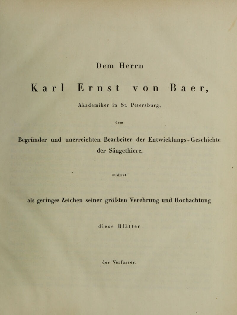 Dem Herrn Karl Ernst von Baer, Akademiker ln St. Petersburg, dem Begründer und unerreichten Bearbeiter der Entwicklungs-Geschichte der Säugethiere, widmet als geringes Zeichen seiner gröfsten Verehrung und Hochachtung diese Blätter der Verfasser.