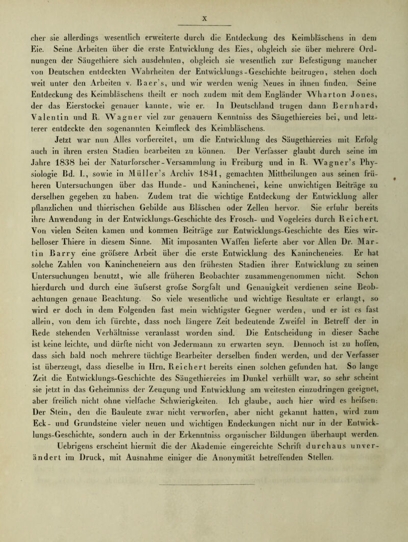 eher sie allerdings wesentlich erweiterte durch die Entdeckung des Keimbläschens In dem Eie. Seine Arbeiten über die erste Entwicklung des Eies, obgleich sie über mehrere Ord- nungen der Säugethiere sich ausdehnlen, obgleich sie wesentlich zur Befestigung mancher von Deutschen entdeckten Wahrheiten der Entwicklungs-Geschichte beitrugen, stehen doch weit unter den Arbeiten v. Baer’s, und wir werden wenig Neues in ihnen finden. Seine Entdeckung des Keimbläschens thellt er noch zudem mit dem Engländer WHiarton Jones, der das Eierstockei genauer kannte, wie er. In Deutschland trugen dann Bernharde Valentin und R. Wagner viel zur genauem Kenntniss des Säugethiereies bei, und letz- terer entdeckte den sogenannten Keimfleck des Keimbläschens. Jetzt war nun Alles vorbereitet, um die Entwicklung des Säugethiereies mit Erfolg auch in ihren ersten Stadien beai'belten zu können. Der Verfasser glaubt durch seine im Jahre 1838 bei der Naturforscher-Versammlung in Freiburg und in R. Wagner’s Phy- siologie Bd. I., sowie in Müller’s Archiv 1841, gemachten Mittheilungen aus seinen frü- heren Untersuchungen über das Hunde- und Kaninchenei, keine unwichtigen Beiträge zu derselben gegeben zu haben. Zudem trat die wichtige Entdeckung der Entwicklung aller pflanzlichen und thierlschen Gebilde aus Bläschen oder Zellen hervor. Sie erfuhr bereits ihre Anwendung in der Entwicklungs-Geschichte des Frosch- und Vogeleies durch Reichert. Von vielen Seiten kamen und kommen Beiti*äge zur Entwicklungs-Geschichte des Eies wir- belloser Thiere in diesem Sinne. Mit imposanten Waffen lieferte aber vor Allen Dr. Mar- tin Barry eine gröfsere Arbeit über die erste Entwicklung des Kanincheneies. Er hat solche Zahlen von Kanincheneiern aus den frühesten Stadien ihrer Entwicklung zu seinen Untersuchungen benutzt, wie alle früheren Beobachter zusammengenommen nicht. Schon hierdurch und durch eine äufserst grofse Sorgfalt und Genauigkeit verdienen seine Beob- achtungen genaue Beachtung. So viele wesentliche und wichtige Resultate er erlangt, so wird er doch in dem Folgenden fast mein wichtigster Gegner werden, und er ist es fast allein, von dem ich fürchte, dass noch längere Zeit bedeutende Zweifel in Betreff der in Rede stehenden Verhältnisse veranlasst worden sind. Die Entscheidung in dieser Sache ist keine leichte, und dürfte nicht von Jedermann zu erwarten seyn. Dennoch ist zu hoffen, dass sich bald noch mehrere tüchtige Bearbeiter derselben finden: werden, und der Verfasser ist überzeugt, dass dieselbe in Hrn. Reichert bereits einen solchen gefunden hat. So lange Zeit die Entwicklungs-Geschichte des Säugethiereies im Dunkel verhüllt war, so sehr scheint sie jetzt in das Geheimniss der Zeugung und Entwicklung am weitesten einzudringen geeignet, aber freilich nicht ohne vielfache Schwlei’lgkeiten. Ich glaube, auch hier wird es heifsen-. Der Stein, den die Bauleute zwar nicht verworfen, aber nicht gekannt hatten, wird zum Eck- und Grundsteine vieler neuen und wichtigen Endeckungen nicht nur in der Entwick- lungs-Geschichte, sondern auch in der Erkenntniss organischer Bildungen überhaupt werden. Uebrigens erscheint hiermit die der Akademie eingereichte Schrift durchaus unver- ändert im Druck, mit Ausnahme einiger die Anonymität betreffenden Stellen.