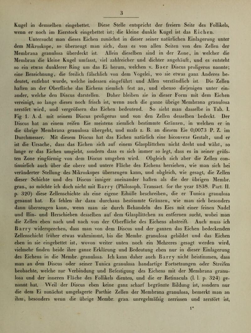 Kugel in demselben eingebettet. Diese Stelle entspricht der freiem Seite des Follikels, wenn er noch im Eierstock eingebettet ist; die kleine dunkle Kugel ist das Eichen. Untersucht man dieses Eichen zunächst in dieser seiner natürlichen Einlagerung unter dem Mikroskope, so überzeugt man sich, dass es von allen Seiten von den Zellen der Membrana granulosa überdeckt ist. Allein dieselben sind in der Zone, in welcher die Membran die kleine Kugel umfasst, viel zahlreicher und dichter angehäuft, und es entsteht so ein etwas dunklerer Ring um das Ei herum, welchen v, Baer Discus proligerus nannte; eine Bezeichnung, die freilich fälschlich von dem Vogelei, wo sie etwas ganz Anderes be- deutet, entlehnt wurde, welche indessen eingeführt und Allen verständlich ist. Die Zellen haften an der Oberfläche das Eicliens ziemlich fest an, und ebenso diejenigen unter ein- ander, welche den Discus darstellen. Daher bleiben sie ln dieser Form mit dem Elchen vereinigt, so lange dieses noch frisch ist, wenn auch die ganze übrige Membrana granulosa zerstört wird, und vergröfsern das Elchen bedeutend. So sieht man dasselbe ln Tab. 1. Flg 1. A. d. mit seinem Discus proligerus und von den Zellen desselben bedeckt. Der Discus hat an einem reifen Eie meistens ziemlich bestimmte Gränzen, ln welchen er ln die übrige Membrana granulosa übergeht, und mafs z. B. an diesem Eie 0,0073 P. Z. im Durchmesser. Mit diesem Discus hat das Eichen natürlich eine hiconvexe Gestalt, und er ist die Ursache, dass das Elchen sich auf einem Glasplättchen nicht dreht und wälzt, so lange er das Eichen umglebt, sondern dass es sich immer so legt, dass es ln seiner gröfs- ten Zone ringförmig von dem Discus umgehen wird. Obgleich sich aber die Zellen con- tlnulrllch auch über die obere und untere Fläche des Elchens herziehen, wie man sich hei veränderter Stellung des Mikroskopes überzeugen kann, und obgleich, wie gesagt, die Zellen dieser Schichte und des Discus inniger aneinander haften als die der übrigen Memhr. gran., so möchte ich doch nicht mit Barry (Philosoph. Ti'ansact. for the year 1838. Part. II. p. 320) diese Zellenschichte als eine eigene Eihülle beschreiben, die er Tunica granulosa genannt hat. Es fehlen ihr dazu durchaus bestimmte Gränzen, wie man sich besonders dann überzeugen kann, wenn man sie durch Behandeln des Eies mit einer feinen Nadel und Hin- und Herschieben desselben auf dem Glasplättchen zu entfernen sucht, wobei man die Zellen eben nach und nach von der Oberfläche des Elchens abstreift. Auch muss ich Barry widersprechen, dass man von dem Discus und der ganzen das Eichen bedeckenden Zellenschicht früher etwas wahrnimmt, bis die Memhr. granulosa gebildet und das Elchen eben in sie eingebettet ist, wovon weiter unten noch ein Mehreres gesagt werden wird, vielmehr finden beide ihre ganze Erklärung und Bedeutung eben nur in dieser Einlagerung des Elchens ln die Memhr. granulosa. Ich kann daher auch Barry nicht beistimmen, dass man an dem Discus oder seiner Tunica granulosa bandartige Fortsetzungen oder Streifen beobachte, welche zur Verbindung und Befestigung des Elchens mit der Membrana granu- losa und der inneren Fläche des Follikels dienten, und die er Retinacula (1. 1. p. 324) ge- nannt hat. Weil der Discus eben keine ganz scharf hegränzte Bildung ist, sondern nur die dem Ei zunächst umgelagerte Parthle Zellen der Membrana granulosa, bemerkt man an ihm, besonders wenn die übrige Memhr. gran. unregelmäfsig zerrissen und zerstört ist. 1*