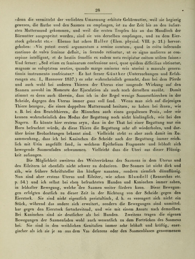 «denn die vermittelst der verliebten Umarmung erhitzte Gebärmutter, well sie begierig gewesen, die Ruthe und den Saamen zu empfangen, ist zu der Zelt bis an den äufser- sten Muttermund gekommen, und well die ersten Tropfen bis an das Mundloch der Bärmutter ausgespritzt worden, sind sie von derselben empfangen, und zu dem Eier- stock gebracht etc.« Ebenso hat schon Haller (Eiern, physlol. VIII. p. 2l.) hervor- gehoben: «Vlx potest evertl argumentum a semlne sumtum, quod In coitu infecundo continuo de vuIva feminae deflult, in fecundo retinetur, ut eo signo mulieres se con- ceplsse Intelligant, et de bestils femellls ex eadem nota recipiatur coltum utilem fulsse.« Und ferner: „Sed etiam ex feminarum confessione novi, quae quidem dlfficilius obtinetur, magnam se voluptatem sentire, quando margo emlnens oris ulerini a masculo geriera- tlonis instrumento conRicatur.“ Es hat ferner Günther (Untersuchungen und Erfah- rungen etc. I., Hannover 1837.) es sehr wahrscheinlich gemacht, dass bei dem Pferde und auch wohl bei anderen Thieren der Uterus eine saugende Wirkung auf den Saamen sowohl im Momente der Ejaculation als auch nach derselben ausübt. Damit stimmt es denn auch überein, dass ich In der Regel wenige Saamenthlerchen in der Schelde, dagegen den Uterus immer ganz voll fand. Wenn man sich auf diejenigen Thiere bezogen, die einen doppelten Muttermund besitzen, so haben bei ihnen, wie z. B. bei den Beutelthieren, die Männchen auch einen gespaltenen Penis, oder wir kennen wahrscheinlich den Modus der Begattung noch nicht hinlänglich, wie bei den Nagern. Es könnte hier erstens seyn, dass in der That bei einer Begattung nur ein Horn befruchtet würde, da diese Thiere die Begattung sehr oft wiederholen, und dar- über keine Beobachtungen bekannt sind. Vielleicht steht es aber auch damit im Zu- sammenhang, dass ich bei Kaninchen die Scheide nach der Begattung immer reich- lich mit Urin angefüllt fand, in welchem Epithellum Fragmente und lebhaft sich bewegende Saamenfaden schwammen. Vielleicht dass die Uteri aus dieser Flüssig- keit aufsaugen. Die Möglichkeit zweitens des Weiterrückens des Saamens in dem Uterus und den Eileitern ist ebenfalls nicht schwer zu deduciren. Der Saamen ist nicht dick und zäh, wie frühere Schriftsteller ihn häufiger nannten, sondern ziemlich dünnflüssig. Nun sind aber erstens Uterus und Eileiter, wie schon Blundell (Rezearches etc. p. 54.) und ich selbst bei eben befruchteten Hunden und Kaninchen immer sahen, in lebhafter Bewegung, welche den Saamen weiter fördern kann. Diese Bewegun- gen erfolgten deutlich zu dieser Zeit in der Richtung von der Schelde gegen den Eierstock. Sie sind nicht eigentlich peristaltisch, d. h. es verengert sich nicht ein Stück, während das andere sich erweitert, sondern die Bewegungen sind unmittel- bar gegen den Eierstock fortschreitend, und wie mit einem Ansatz nach demselben. Bei Kaninchen sind sie deutlicher als bei Hunden. Zweitens tragen die eigenen Bewegungen der Saamenfaden wohl auch wesentlich zu dem Fortrücken des Saamens bei. Sie sind in den weiblichen Genitalien immer sehr lebhaft und kräftig, ener- gischer als ich sie je an aus dem Vas deferens oder den Saamenblasen genommenem