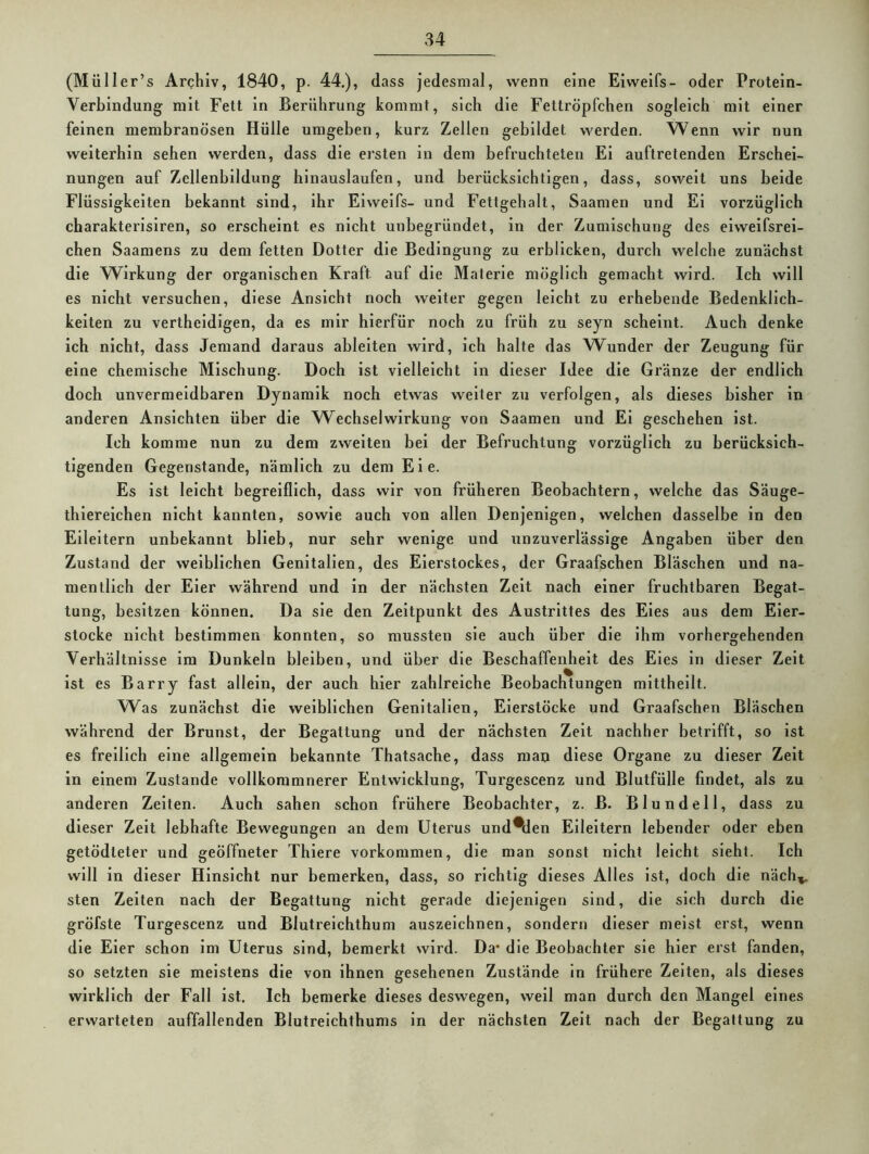 (Müller’s Archiv, 1840, p. 44.), dass jedesmal, wenn eine Eiweifs- oder Protein- Verbindung mit Fett in Berührung kommt, sich die Fettröpfchen sogleich mit einer feinen membranösen Hülle umgeben, kurz Zellen gebildet werden. Wenn wir nun weiterhin sehen werden, dass die ersten in dem befruchteten El auftretenden Erschei- nungen auf Zellenhlldung hinauslaufen, und berücksichtigen, dass, soweit uns beide Flüssigkeiten bekannt sind, ihr Eiweifs- und Fettgehalt, Saamen und El vorzüglich charakterislren, so erscheint es nicht unbegründet, in der Zumischung des elweifsrei- chen Saamens zu dem fetten Dotter die Bedingung zu erblicken, durch welche zunächst die Wirkung der organischen Kraft auf die Materie möglich gemacht wird. Ich will es nicht versuchen, diese Ansicht noch weiter gegen leicht zu erhebende Bedenklich- keiten zu vertheldigen, da es mir hierfür noch zu früh zu seyn scheint. Auch denke ich nicht, dass Jemand daraus ableiten wird, ich halte das Wunder der Zeugung für eine chemische Mischung. Doch ist vielleicht in dieser Idee die Gränze der endlich doch unvermeidbaren Dynamik noch etwas weiter zu verfolgen, als dieses bisher in anderen Ansichten über die W^echselWirkung von Saamen und El geschehen ist. Ich komme nun zu dem zweiten bei der Befruchtung vorzüglich zu berücksich- tigenden Gegenstände, nämlich zu dem Eie. Es ist leicht begreiflich, dass wir von früheren Beobachtern, welche das Säuge- thlereichen nicht kannten, sowie auch von allen Denjenigen, welchen dasselbe in den Eileitern unbekannt blieb, nur sehr wenige und unzuverlässige Angaben über den Zustand der weiblichen Genitalien, des Eierstockes, der Graafschen Bläschen und na- mentlich der Eier während und in der nächsten Zeit nach einer fruchtbaren Begat- tung, besitzen können. Da sie den Zeitpunkt des Austrittes des Eies aus dem Eier- stocke nicht bestimmen konnten, so mussten sie auch über die ihm vorhergehenden Verhältnisse im Dunkeln bleiben, und über die Beschaffenheit des Eies in dieser Zelt ist es Barry fast allein, der auch hier zahlreiche Beobachtungen mltthellt. Was zunächst die weiblichen Genitalien, Eierstöcke und Graafschen Bläschen während der Brunst, der Begattung und der nächsten Zeit nachher betrifft, so ist es freilich eine allgemein bekannte Thatsache, dass man diese Organe zu dieser Zelt in einem Zustande vollkoramnerer Entwicklung, Turgescenz und Blutfülle findet, als zu anderen Zelten. Auch sahen schon frühere Beobachter, z. B. Blundell, dass zu dieser Zelt lebhafte Bewegungen an dem Uterus und*den Eileitern lebender oder eben getödteter und geöffneter Thiere Vorkommen, die man sonst nicht leicht sieht. Ich will ln dieser Hinsicht nur bemerken, dass, so richtig dieses Alles ist, doch die näch^ sten Zelten nach der Begattung nicht gerade diejenigen sind, die sich durch die gröfste Turgescenz und Blutreichthum auszeichnen, sondern dieser meist erst, wenn die Eier schon im Uterus sind, bemerkt wird. Da* die Beobachter sie hier erst fanden, so setzten sie meistens die von ihnen gesehenen Zustände ln frühere Zelten, als dieses wirklich der Fall ist. Ich bemerke dieses deswegen, weil man durch den Mangel eines erwarteten auffallenden Blutreichthums in der nächsten Zelt nach der Begattung zu