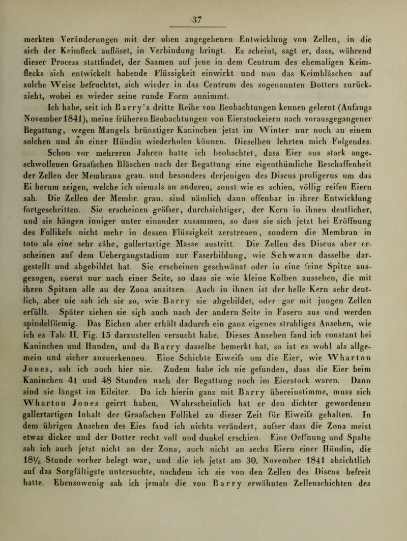 merkten Veränderungen mit der oben angegebenen Entwicklung von Zellen, in die sich der Keimfleck auflöset, in Verbindung bringt. Es scheint, sagt er, dass, während dieser Process slattfindet, der Saamen auf jene in dem Centrum des ehemaligen Keim- flecks sich entwickelt habende Flüssigkeit einwirkt und nun das Keimbläschen auf solche Welse befruchtet, sich wieder ln das Centrum des sogenannten Dotters zurück- zieht, wobei es wieder seine runde Form annimmt. Ich habe, seit ich Barry’s dritte Reihe von Beobachtungen kennen gelernt (Anfangs November 1841), meine früheren Beobachtungen von Eierstockeiern nach vorausgegangener Begattung, wegen Mangels brünstiger Kaninchen jetzt im W^lnter nur noch an einem solchen und an einer Hündin wiederholen können. Dieselben lehrten mich Folgendes. Schon vor mehreren Jahren hatte ich beobachtet, dass Eier aus stark ange- schwollenen Graafschen Bläschen nach der Begattung eine elgenthümllche Beschaffenheit der Zellen der Membrana gran. und besonders derjenigen des Dlscus prollgerus um das El herum zeigen, welche ich niemals an anderen, sonst wie es schien, völlig reifen Eiern sah. Die Zellen der Memhr. gran. sind nämlich dann offenbar ln ihrer Entwicklung fortgeschritten. Sie erscheinen gröfser, durchsichtiger, der Kern ln ihnen deutlicher, und sie hängen inniger unter einander zusammen, so dass sie sich jetzt bei Eröffnung des Follikels nicht mehr in dessen Flüssigkeit zerstreuen, sondern die Membran in toto als eine sehr zähe, gallertartige Masse austrltt. Die Zellen des Dlscus aber er- scheinen auf dem Uebergangstadium zur Faserbildung, wie Schwann dasselbe dar- gestellt und abgebildet hat. Sie erscheinen geschwänzt oder in eine feine Spitze aus- gezogen, zuerst nur nach einer Seite, so dass sie wie kleine Kolben aussehen, die mit ihren Spitzen alle an der Zona ansifzen. Auch in ihnen ist der helle Kern sehr deut- lich, aber nie sah ich sie so, wie Barry sie abgebildet, oder gar mit jungen Zellen erfüllt. Später ziehen sie slj-h auch nach der andern Seite in Fasern aus und werden spindelförmig. Das Elchen aber erhält dadurch ein ganz eigenes strahllges Ansehen, wie ich es Tab. II. Flg. 15 darzustellen versucht habe. Dieses Ansehen fand ich constant bei Kaninchen und Hunden, und da Barry dasselbe bemerkt hat, so ist es wohl als allge- mein und sicher anzuerkennen. Eine Schichte Elweifs um die Eier, wie Wharton Jones, sah ich auch hier nie. Zudem habe ich nie gefunden, dass die Eier beim Kaninchen 4l und 48 Stunden nach der Begattung noch im Eierstock waren. Dann sind sie längst im Eileiter. Da ich hierin ganz mit Barry übereinstimme, muss sich Wharton Jones geirrt haben. Wahrscheinlich hat er den dichter gewordenen gallertartigen Inhalt der Graafschen Follikel zu dieser Zelt für Eiweifs gehalten. In dem übrigen Ansehen des Eies fand ich nichts verändert, aufser dass die Zona meist etwas dicker und der Dotier recht voll und dunkel erschien. Eine Oeffnung und Spalte sah ich auch jetzt nicht an der Zona, auch nicht an sechs Eiern einer Hündin, die I8V2 Stunde vorher belegt war, und die ich jetzt am 30. November 1841 absichtlich auf das Sorgfältigste untersuchte, nachdem ich sie von den Zellen des Dlscus befreit hatte. Ebensowenig sah ich jemals die von Barry erwähnten Zellenschichten des