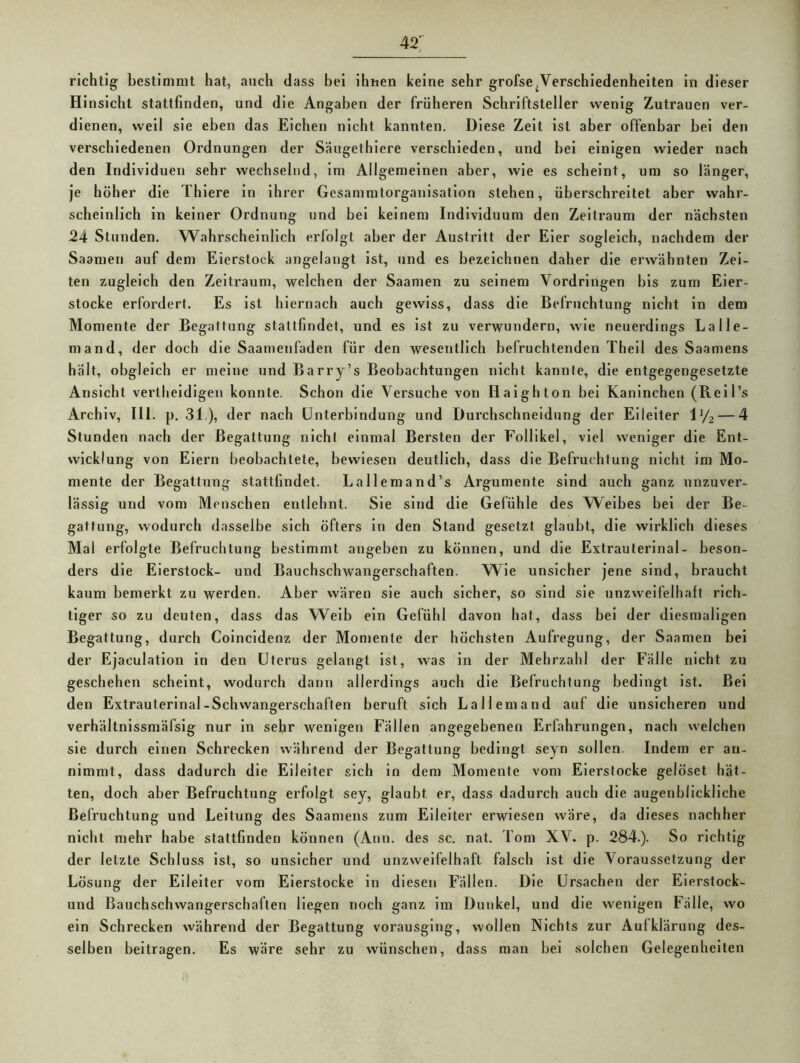 42; richtig bestimmt hat, auch dass bei ihnen keine sehr grofse^Verschiedenheiten in dieser Hinsicht stattfinden, und die Angaben der früheren Schriftsteller wenig Zutrauen ver- dienen, weil sie eben das Eichen nicht kannten. Diese Zeit ist aber offenbar bei den verschiedenen Ordnungen der Säugethiere verschieden, und bei einigen wieder nach den Individuen sehr wechselnd, im Allgemeinen aber, wie es scheint, um so länger, je höher die Thiere in ihrer Gesammtorganisation stehen, überschreitet aber wahr- scheinlich in keiner Ordnung und bei keinem Individuum den Zeitraum der nächsten 24 Stunden. Wahrscheinlich erfolgt aber der Austritt der Eier sogleich, nachdem der Saamen auf dem Eierstock angelangt ist, und es bezeichnen daher die erwähnten Zel- ten zugleich den Zeitraum, welchen der Saamen zu seinem Vordringen bis zum Eier- stocke erfordert. Es ist hiernach auch gewiss, dass die Befruchtung nicht in dem Momente der Begattung staltfindet, und es ist zu verwundern, wie neuerdings La Ile- rn and, der doch die Saamenfaden für den wesentlich befruchtenden Thell des Saamens hält, obgleich er meine und Barry’s Beobachtungen nicht kannte, die entgegengesetzte Ansicht vertheidigeu konnte. Schon die Versuche von Haighton bei Kaninchen (ReH’s Archiv, III. p, 31.), der nach Unterbindung und Durchschneidung der Eileiter OA-4 Stunden nach der Begattung nicht einmal Bersten der Follikel, viel weniger die Ent- wicklung von Eiern beobachtete, bewiesen deutlich, dass die Befruchtung nicht im Mo- mente der Begattung stattlindet. Lallemand’s Argumente sind auch ganz unzuver- lässig und vom Menschen entlehnt. Sie sind die Gefühle des Weibes bei der Be- gattung, wodurch dasselbe sich öfters in den Stand gesetzt glaubt, die wirklich dieses Mal erfolgte Befruchtung bestimmt angeben zu können, und die Extrauterlnal- beson- ders die Eierstock- und Bauchschwangerschaften. Wie unsicher jene sind, braucht kaum bemerkt zu werden. Aber wären sie auch sicher, so sind sie unzweifelhaft rich- tiger so zu deuten, dass das Weib ein Gefühl davon hat, dass bei der diesmaligen Begattung, durch Colncldenz der Momente der höchsten Aufregung, der Saamen bei der Ejaculatlon in den Uterus gelangt ist, was in der Mehrzahl der Fälle nicht zu geschehen scheint, wodurch dann allerdings auch die Befruchtung bedingt ist. Bei den Extrauterlnal-Schwangerschaften beruft sich La Hem and auf die unsicheren und verhältnissmäfslg nur ln sehr wenigen Fällen angegebenen Erfahrungen, nach welchen sie durch einen Schrecken während der Begattung bedingt seyn sollen. Indem er an- nimmt, dass dadurch die Eileiter sich in dem Momente vom Eierstocke gelöset hät- ten, doch aber Befruchtung erfolgt sey, glaubt er, dass dadurch auch die augenblickliche Befruchtung und Leitung des Saamens zum Eileiter erwiesen wäre, da dieses nachher nicht mehr habe stattfinden können (Ann. des sc. nat. Tom XV. p. 284.). So richtig der letzte Schluss ist, so unsicher und unzweifelhaft falsch ist die Voraussetzung der Lösung der Eileiter vom Eierstocke in diesen Fällen. Die Ursachen der Elerstock- und Bauchschwangerschaften liegen noch ganz im Dunkel, und die wenigen Fälle, wo ein Schrecken während der Begattung vorausging, wollen Nichts zur Aufklärung des- selben beitragen. Es wäre sehr zu wünschen, dass man bei solchen Gelegenheiten