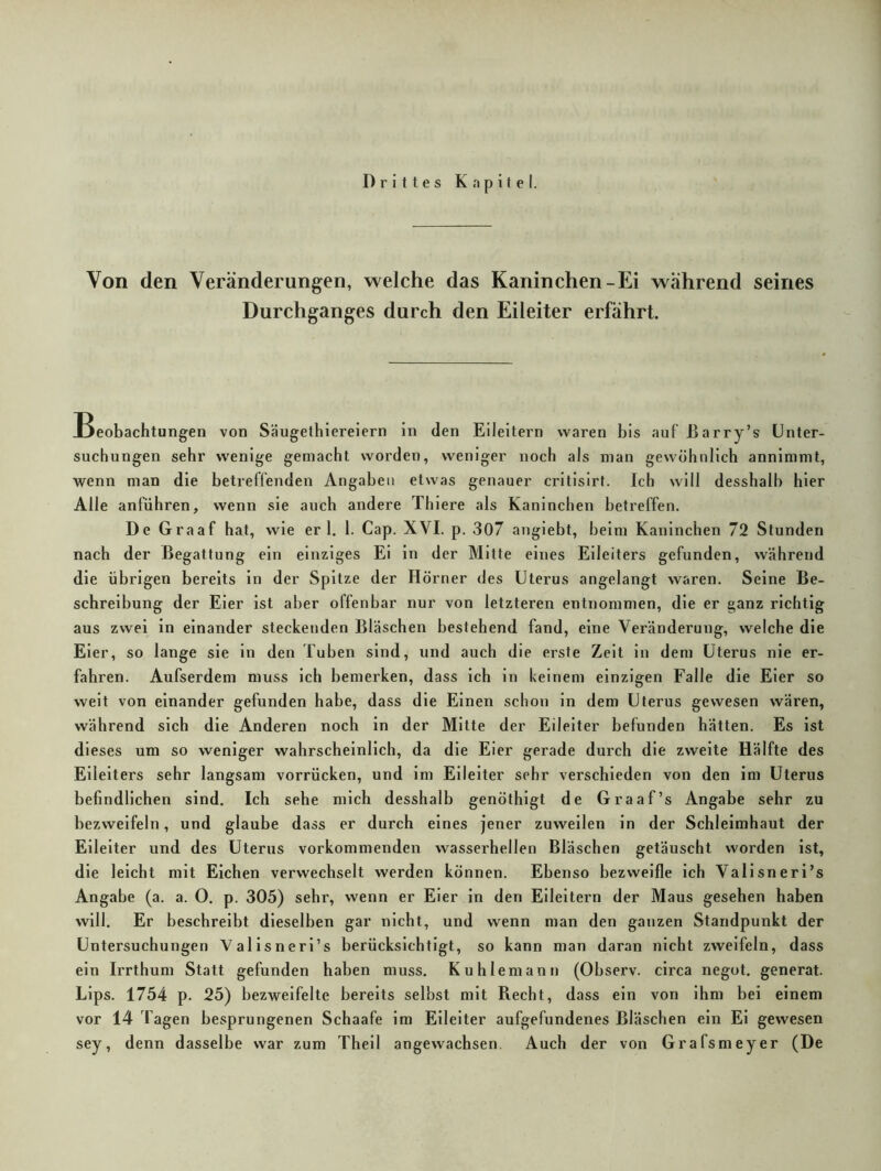 Drittes Kapitel. Von den Veränderungen, welche das Kaninchen-Ei während seines Durchganges durch den Eileiter erfährt. Beobachtungen von Säugethiereiern ln den Eileitern waren bis auf ßarry’s Unter- suchungen sehr wenige gemacht worden, weniger noch als man gewöhnlich annimmt, wenn man die betreffenden Angaben etwas genauer crltisirt. Ich will desshalb hier Alle anführen, wenn sie auch andere Thiere als Kaninchen betreffen. De Graaf hat, wie er 1. I. Cap. XVI. p. 307 angiebt, beim Kaninchen 72 Stunden nach der Begattung ein einziges Ei ln der Mitte eines Eileiters gefunden, während die übrigen bereits ln der Spitze der Hörner des Uterus angelangt waren. Seine Be- schreibung der Eier ist aber offenbar nur von letzteren entnommen, die er ganz richtig aus zwei in einander steckenden Bläschen bestehend fand, eine Veränderung, welche die Eier, so lange sie in den Tuben sind, und auch die erste Zelt in dem Uterus nie er- fahren. Aufserdem muss ich bemerken, dass ich ln keinem einzigen Falle die Eier so weit von einander gefunden habe, dass die Einen schon in dem Uterus gewesen wären, während sich die Anderen noch ln der Mitte der Eileiter befunden hätten. Es ist dieses um so weniger wahrscheinlich, da die Eier gerade durch die zweite Hälfte des Eileiters sehr langsam vorrücken, und im Eileiter sehr verschieden von den im Uterus befindlichen sind. Ich sehe mich desshalb genöthlgt de Graaf’s Angabe sehr zu bezweifeln, und glaube dass er durch eines jener zuweilen in der Schleimhaut der Eileiter und des Uterus vorkommenden wasserhellen Bläschen getäuscht worden ist, die leicht mit Eichen verwechselt werden können. Ebenso bezweifle ich Valisneri’s Angabe (a. a. O. p. 305) sehr, wenn er Eier in den Eileitern der Maus gesehen haben will. Er beschreibt dieselben gar nicht, und wenn man den ganzen Standpunkt der Untersuchungen Valisneri’s berücksichtigt, so kann man daran nicht zweifeln, dass ein Irrthum Statt gefunden haben muss. Kuhlemann (Observ. circa negot. generat. Lips. 1754 p. 25) bezweifelte bereits selbst mit Recht, dass ein von Ihm bei einem vor 14 Tagen besprungenen Schaafe im Eileiter aufgefundenes Bläschen ein El gewesen sey, denn dasselbe war zum Thell angewachsen. Auch der von Grafsmeyer (De