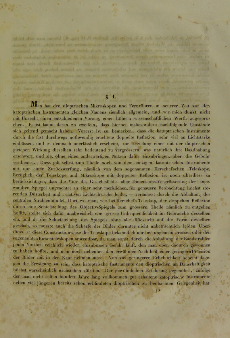 - rtl4f|) | u-<.: .<.;uh>> ;*i ii -i .ul ; . i > w ■ • ' ■ 'N ... ->> .‘In'. >v .,i;I •; ' .. • I> •- : ■ . - ! ■ ' ' ftStriii}iv‘tb n ... ' . • . • ' -i- h-Jiv.f ViiiwJi a >c- >Mri ••»n ,?iv ,> <ji >o tHi.: m.- > lCp& 4* 1. •^Jan hat den dioptrischen Mikroskopen und Fernrohren in neuerer Zeit vor den katoptrischen Instrumenten gleichen Namens ziemlich allgemeinj und wie mich diinkt, nicht mit Unrecht einen entschiedenen Yorzug, einen hohern wissenschaftliehen Werth zugespro- chen. Es ist kaum daran zu zweifeln, dass hierbei insbesondere nacbfolgende Umstande sich geltend gemacht baben. Yorerst ist zu bemerken, dass die katoptrischen Instrumente durcb die fast durchwegs nothwendig eracbtete doppelte Reflexion sebr viel an Lichtstarke einbussen, und es demnach unerlasslich erscbeint, zur Erzielung einer mit der dioptrischen gleichen Wirkung dieselben sehr bedeutend zu vergrossern,, was natiirlich ihre Handbabung erscbwert, und sie, obne einen andcrwartigen Nutzen dafiir einzubringen, iiber die Gebiihr vertbeucrt. Diess gilt selbst zum Theile noch von dem einzigcn katoptrischen Instrumente mit nur einer Zuriickvverfung, namlicb von dem sogenannten Herschel’scben Teleskope. Beziiglich der Teleskope und Mikroskope mit doppelter Reflexion ist nocb iiberdiess zu beriicksicbtigen, dass die Mitte des Gesichtsfeldes aller Dimensions-Vergrosserung der ange- wandten Spiegel ungeacbtct an einer sehr merklicben, fib’ gcnauere Reobacbtung hocbst sto- renden Diistcrkeit und relativen Licbtscliwache leidet, — veranlasst durcb die Abhaltung der centralen Strahlcnbiindel. Dort, wo man, wie bei Herschel’s Teleskop, der doppelten Reflexion durcb eine Schief’stellung des Objectiv-Spiegels zum grossern Theile namlicb zu enlgehen hoffte, sLellle sicb dafiir unabweislicb eine grosse Unbequemlichkeit im Gebrauche desselben ein, und da die Schiefstellung des Spiegels obne alie Riicksicht auf die Form desselben geschah, so musste aucb die Scharfe der Bilder darunter niebt unbetraebtlieb leiden. Uber- diess ist diese Constructionweise der Teleskope bckanntlich nur bei ungemein grossen odcr den sogenannten Ricscnteleskopen anwendbar, da man sonst durcb die Abhaltung der Randstrablen jenen Vortbeil reieblieh wieder einzubiissen Gefahr lauft, den man eben dadurch gewonnen zu haben hoffte, und man nocb nebenher den erwalmtcn INacbtbeil einer geringernPracision der Bilder mit in den Kauf nebmen muss. Yon viel geringerer Erbeblicbkeit sclieint dage* gen die Erwagung zu scin, dass katoptrisebe Instrumente den dioptrischen an Dauerhaftigkcit hocbst warscbeinlich naehstehen durften. Der gewobnlicben Erfabrung gegeniiber, zufolge der man niebt seltcn bundert Jahre lang vollkommen gut erbaltene katoptrisebe Instrumente neben viel jiingeren bereits schon erblindeten dioptrischen zu beobaebten Gelcgenbeit bat 1 * »