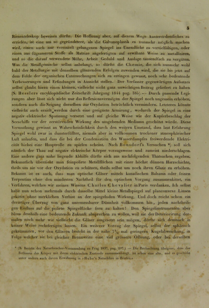 Riesenteleskop beweisen diirfte. Die Hoffnung aber, auf diesem Wege Ausserordentliches zu erzielen, ist eine um so gegriindetere, als die Galvanoplastik es nunmehr moglich machen wird, einen auch nur vereinzelt gelungenen Spiegel ins Unendlicbc zu vervielfaltigen, oder einen aus fiigsameren Stoffe als Matrize angefertigten auf erwahnte Weise zu metallisiren, und so die darauf verwendete Miihe, Arbeit Geduld und Auslage tausendfach zu vergiiten. Was die Metallgemische selbst anbelangt, so diirfte die Chemie, die sich nunmehr wolil bald der Metallurgie mit denselben glanzenden Erfolgen zuwenden wird, die sie bis jetzt auf dem Felde der organiscben Untersuchungen sich zu erringen gewusst, noch sehr bedeutende Verbesserungen und Erfindungen in Aussicht stellen. Der Verfasser gegenwartigen Aufsatzes selbst glaubt hiezu einen kleinen, vielleicht nicht ganz unwichtigen Beitrag geliefert zu haben (S. Kesslers encyklopadische Zeitschrift Jahrgang 1844 pag. 385).— Dureh passende Legi- rungen aber lasst sich nicht nur das Reflexionsvermogen der Spiegel noch ungemein erhohen, sondern auch dieNeigung derselben zur Oxvdalion betrachtlich vermindern. Letzteres konnte vielleicht auch erzielt^werden durch eine geeignete Armirung, wodurch der Spiegel in eine negativ elekti’ische Spannung versetzt und auf gleiche Weise wie der Kupferbeschlag der Seescbiffe vor der zerstorenden Wirkung des umgebenden Mediums geschiitzt wiirde. Diese Vermutbung gewinnt an Wahrscheinlichkeit durch den weitern Umstand, dass laut Erfahrung Spiegel wohl zwar in dunsterfullter, niemals aber in vollkommen trockcner atmospharischer Luft anlaufen, und dass die bei der Condensation des Wasserdampfes freiwerdende Elektri- citiit hiebei eine Hauptrolle zu spielen scheint. Nach Bonsdorfs Yersuchen *) soli sich namlich der Thau auf negativ elektrische Kbrper vorzugsweise und zumeist niederschlagen. Eine andere ganz nahe liegende Abhilfe diirfte sich aus naehfolgenden Thatsachen ergeben. Bekanntlich iiberzieht man feinpolirte Metallflachen mit ciner hochst diinnen Harzschichte, theils um sie vor der Oxydation zu schiitzen, theils selbst um noch ihrcn Glanz zu erhohen. Bekannt ist es auch, dass man optische Glaser mittels kanadischen Balsams oder feinen Terpentins ohne den mindesten Nachtheil fiir den optischen Vorgang zusammenkittet, ein Yerfahren, welches wir meines Wisscns Charles Chevalier in Paris verdanken. Ich selbst habe nun schon mehrmals durch dasselbe Mittel kleine Metallspiegel auf planconvexe Linsen gekittet ohne merklichen Verlust an der spiegelnden Wirkung. Und doclx reicht schon ein derartiger Ubcrzug von ganz unermessbarer Dunnbeit vollkommen bin, jeden nachtheili- gen Einfluss auf die polirte Spiegelflache fern zu halten! Den Spiegelinstrumenten aber bloss desshalb eine bedeutende Zukunft absprcchen zu wollcn, weil sie der Deteriorirung der- malen noch mehr wie vielleicht die Glaser ausgesetzt sein mogen, diirfte sich dem nach in keiner Weise rechtfertigen lassen. Ein weiterer Vorzug der Spiegel, selbst der spharisch gckriimmten, vor den Glasern besteht in der nahe T 1/a mal geringern Kugelabweichung, in Folge wclcher sic bei gleicher Brennweite eine viel grossere Olfnung, oder bei derselben * (S. Beridit der Naturforschcr-Versammlung zu Prag 1837, pag. 107.) — Die Beobachtung iibrigcns, dass das Beihaucfi der Ko'rper mit ihrem elektrischcn Zustaude zusammenhangt, isl sclion eine altc, und es geschieht unter andem aucli davon Erwahnung in iiHube’s Naturlehrc in Briefcn.n