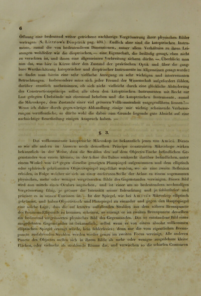 O(Truing eine bedeutend weiter getricbene nachherige Vergrosserung ihrer physischen Bilder vcrtragen. (S. Littrow’s Dioptrik pag. 404.) Endlieh aber sind die katoptrischen Instru- mente, zumal die von bedeutenderen Dimensionen, ausser allem Verhaltniss zu ihren Lei- stungen wohlfeiler wie die dioptrisehen, — eine Eigenschaft, die beilaufig gesagt, eben nicht zu verachten ist, und ihnen eine allgemeincre Verbreitung sichern diirfte. — Uberblickt man nun das, was bier in Kiirze iiber den Zustand der praktisehen Optik und liber die gang- bare Werthschatzung katoptrischer und dioptrischer Instrumente im Allgemeinen gesagt wurde: so findet man hierin eine selir vielfache Anregung zu sehr wichtigen und interressanten Betrachtungcn. Insbesondere muss sieh jeder Freund der Wissenschaft aufgefordert fiihlen, dariiber ernsdieh nacbzusinnen, ob sich nicht vielleicht durch eine gliickliche Abanderung des Constructionsprincips selbst alle oben den katoptrischen Instrumenten mit Recht zur Last gelegten Ubelstande mit einemmal beheben und die katoptrischen Instrumente, zumal die Mikroskope, dem Zustande einer viel grossern Yollkommenheit entgegenTiiliren liessen?— Wenn ich daher durch gegeuwartige Abhandlung einige mir wichtig scheinende Verbesse- rungen veroffentlichc, so diirfte wohl die dabei zum Grunde liegende gute Absicht auf eine nachsichtige Beurtheilung einigen Anspruch liaben. — §. 3. Das vollkommenste katoptrische Mikroskop ist bekanntlich jenes von Amici. Dieses so wie alle andern im Aussern noch demselben Principe construirten Mikroskope wirken bekanntlich in der Weise, dass die Strahlen des auf dem Objectiv-Tische befindlichen Ge- genstandes von cinem kleinen, in der Achse des Tubus senkrecht dariiber befindlichen, unter einem Winkel von 45° gegen dieselbe geneigten Planspiegel aufgenonnnen und dem ellipdseh oder spharisch gekriimmten Objectivspiegel zugefiihrt werdcn, wo sie eine zweite Reflexion erleiden, in Folge welcher sie sich an einer entfcrnten Stelle der Achse zu einem sogenannten physischen, mehr oder weniger vergrosserten Bilde des Gegenstandes vereinigen. Dieses Bild wird nun mittels eines Oculars angesehen, und ist einer um so bedeutendern nochmaligen Vergrosserung fahig, je grosser die Intensitat seiner Beleuchtung und je fehlerfreler und praciser es in seinen Umrissen ist. — Ist der Spiegel, wie bei Amici’s Mikroskop clliptisch gekriimmt, und haben Objectivtisch und Planspiegel zu einandcr und gegen den Hauptspiegel eine solche Lage, dass die auf letztern auffallenden Strahlen aus dem nahcrn Brennpuncte des Rotations-Ellipsoids zu konunen scheinen, so erzeugt er im zweiten Brennpuncte desselbcn ein bedeutend vergrdssertcs phvsisches Bild des Gegenstandes. Das so cnlstandene Bild eines ausgcdehnten Gegenstandes ist bekanntlich, selhst wenn es von einem absolut vollkommen elliptischen Spiegel erzeugt wiirde, kein fehlerfreies; denn nur die vom eigentlichen Brenn- puncte ausfahrenden Strahlen werden wieder genau im zweiten Focus vercinigt, Alle anderen Puncte des Objectes stellen sich in ihrem Bilde als mehr oder weniger ausgedehnte kleine Flachen, oder vielmehr als strahlende Ratline dar, und verwischcn so die scharfen Lontouren