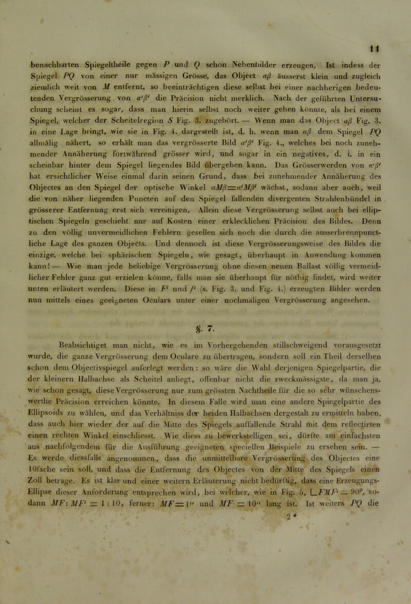 If bennchbarten Spiegeltheile gegcn P und Q schon Nebenbilder erzeugen. 1st indess der Spiegel PQ von einer nur massigen Grosse, das Object a§ ausserst klein und zugleich ziemlich weit von M entfernt, so beeintrachtigen diese selbst bei einer nacbherigen bedeu- tenden Vergrosserung von die Precision nicht merklich. Nacli der gefiihrten Untersu* chung scheint es sogar, dass man hierin selbst noch weiter gehen konnte, als bei einem Spiegel, welcher der Scheitelreginn S Fig. 3. zugebort. — VVenn man das Object a/? Fig. 3. in eine Lage bringt, wie sie in Fig. 4. dargestellt ist, d. h. wenn man a/? dem Spiegel PQ allmalig nahert, so erhalt man das vergrosserte Bild a'ft1 Fig. 4., welches bei noch zuneh- mender Annaherung forLwahrend grosser wird, und sogar in ein negatives, d. i. in ein scheinbar hinter dem Spiegel liegendes Bild ubergehen kann. Das Grosserwerden von hat ersichtlicher Weise einmal darin seinen Grund, dass bei zunehmender Annaherung des Objectes an den Spiegel der optische Winkel uMfiz= wachst, sodann aber auch, weil die von niiher liegenden Puncten auf den Spiegel fallenden divergenten Strahlenbiindel in grosserer Entfernung erst sich vereinigcn. Allein diese Vergrosserung selbst auch bei ellip- tischen Spiegeln geschieht nur auf Kosten einer erklecklichen Precision des Bildes. Denn zu den vollig unvermeidlichen Fehlern gesellen sich noch die durch die ausserbrennpunct- liche Lage des ganzen Objects. Und dennoch ist diese Vergrosserungsweise des Bildes die einzige. vvelche bei spharischen Spiegeln, wie gesagt, iiberbaupt in Anwendung komnien kann!— Wie man jede beliebige Vergrosserung ohne dicsen neuen Ballast vollig vermeid- licher Fehler ganz gut erzielcn konne, falls man sie iiberhaupt fur nothig findet, wird weiter unten erlautert werden. Diese in F‘ und f‘ (s. Fig. 3. und Fig. 4.) erzeugten Bilder werden nun mittels eines geeigneten Oculars unter einer nochmaligen Vergrosserung angesehen. §• 7. Beabsichtiget man nicht, wie es im Vorhergehenden stillschweigend vorausgesetzt wurde, die ganze Vergrosserung dem Oculare zu libertragen, sondern soil ein Theil derselben schon dem Objectivspicgel auferlegt werden: so ware die Wahl derjenigen Spiegelpartie, die der kleinern Halbachse als Scheitel anliegt, offenbar nicht die zweekmassigste, da man ja, wie schon gesagt, diese Vergrosserung nur zum grossten Nachtheile fur die so selir wiinschens- werthe Pracision erreichen konnte. In diesem Falle wird man eine andere Spiegelpartie des Ellipsoids zu wahlcn, und das Verhaltniss dor beiden Halbaclisen dergestalt zu ermitteln haben, dass auch bier wieder der auf die Mitte des Spiegels auffallende Strahl mit dem rcllectirten einen rechten Winkel einscldiesst. Wie diess zu bewerkstelligen sei, diirfte am einfachsten aus nachfolgendem fur die Ausffibrung geeigneten specicllen Beispiele zu ersehen sein. — Es werde diessfalls angenommen, dass die unmiltelbare Vergrosserung des Objectes eine lOfache sein soli, und dass die Entfernung des Objectes von der Mitte des Spiegels einen Zoll betrage. Es ist klar und einer weitern Erlautcrung nicht bediirftig, dass eine Erzeugungs- Ellipse dicser Anforderung cntsprechen wird, bei welcher, wie in Fig. 5, \_FMF‘ — 90°, so- dann A1F: MF‘ — 1:10, ferner: MFz=:\‘t und MF ~ 10 lang ist. Ist weiters PQ die 9 * V