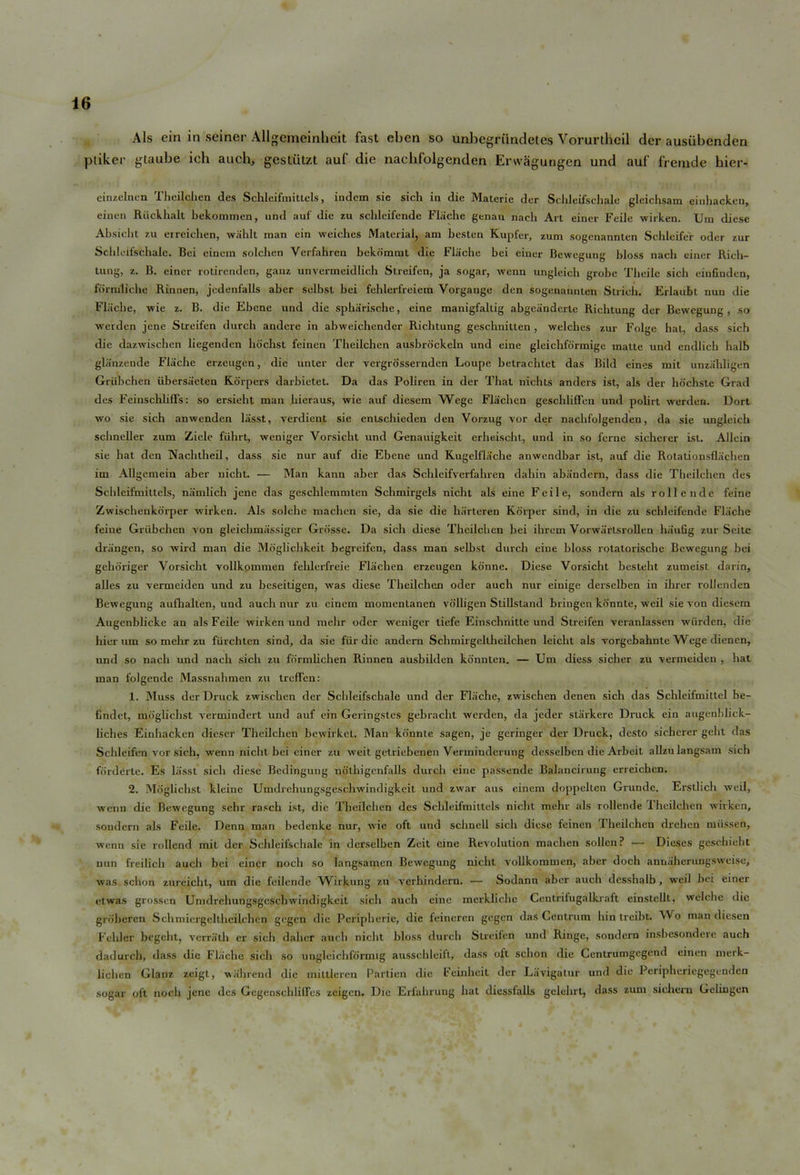 A Is ein in seiner Allgcmeinheat fast eben so unbegriindetes Vorurthcil dcr ausubenden ptiker gtaube ich auch, gestiitzt auf die nachfolgenden Erwagungen und auf fremde hier- cinzelnen Thcilchen des SchleifmiUels, indem sie sich in die Materie der Sclileifschale gleichsam einhacken, einen Riickhalt bekommen, und auf die zu schleifende Fliiche genau nach Art einer Feile wirken. Um diese Absicht zu erreiclien, wShlt man ein weiclies Material, am besten Kupfer, zum sogenanntcn Schleifer oder zur Sclileifschale. Bei einem solchen Verfahreu bekommt die Fliiche bei einer Bewegung bloss nach einer Rich- tung, z. B. einer rotirenden, gauz unvermeidlich SLreifen, ja sogar, ivenn ungleich grobc Tbeile sich einfinden, fbrniliehe Rinnen, jedenfalls aber selbst bei fehlerfreiem Vorgange den sogenannten Stricb. Erlaubt nun die Fliiche, wie z. B. die Ebcne und die sphiirische, eine manigfaltig abgeiinderle Richtung der Bewegung, so werden jene Strcifen durch andere in abweichender Richtung gcschnitten , welches zur Folge hat, dass sich die dazwischen liegendcn hbchst feinen Theilchen ausbrockeln und eine gleichfdrmige matte und endlich lialb gliinzende Fliiche erzeugen, die unter der vergrosserndcn Loupe hetrachtet das Bild eines mit unzahligen Griihchen iibersiieten Rorpers darhictet. Da das Poliren in der That nichts anders ist, als der hdchste Grad des FeiusclililFs: so ersieht man hicraus, wie auf diesem Wege Flachen geschlilTeu und polirt werden. Dort wo sie sich anwenden liisst, verdicnt sie entschieden den Vorzug vor der nachfolgenden, da sie ungleich schneller zum Zicle fiihrt, weniger Vorsicht und Genauigkcit erheischt, und in so ferae sicherer ist. Allein sie hat den Nachtheil, dass sie nur auf die Ebene und Kugelflache anwendhar ist, auf die Rotationsfliichen im Allgcmein aher nicht. — Man kann aber das Schlcifverfahren dahin abiindern, dass die Theilchen des Schleifmittels, niimlich jene das geschlemmten Schmirgels nicht als eine Feile, sondern als rollende feine Zwischenkorper wirken. Als solche machen sic, da sie die harteren Korper sind, in die zu schleifende Fliiche feine Griihchen von gleichmiissiger Grosse. Da sich diese Thcilchen bei ihrem Vorwartsrollen hiiufig zur Seite driingen, so wird man die Mdglichkeit begreifen, dass man selbst durch eine bloss rotatorische Bewegung bei gehoriger Vorsicht vollkommen fehlerfreie Flachen erzeugen konne. Diese Vorsicht besteht zumeist darin, alles zu vermeiden und zu beseitigen, was diese Theilchen oder auch nur einige derselben in ilirer rollenden Bewegung auflialten, und auch nur zu cinem momcnLanen volligen Stillstand bringen konnte, weil sie von diesem Augenhlicke an als Feile wirken und mehr oder weniger tiefe Einschnitte und Streifen veranlassen wiirden, die hier um so mehr zu fiirchten sind, da sie fur die andem Schmirgeltheilchen leicht als vorgebahnte W'cgc dienen, und so nach und nach sich zu formlichen Rinnen ausbilden konnten. — Um diess siclier zu vermeiden , hat man folgende Massnahmen zu treffen: 1. Muss der Druck zwisclien der Sclileifschale und der Fliiche, zwischen denen sich das Schleifmittel be- findet, mdglichst vermindert und auf ein Geringstes gebracht werden, da jeder stiirkere Druck ein augenblick- liches Einhacken diescr Theilchen bewirket. Man konnte sagen, je geringer der Druck, desto sicherer geht das Schleifen vor sich, wenn nicht bei einer zu weit getriebenen Verminderung desselben die Arbeit allzulangsam sich forderte. Es liisst sich diese Bcdingung ndthigcnfalls durch eine passende Balancirung erreichen. 2. Mdglichst kleinc UmdrehungSgeschwindigkeit und zwar aus einem doppeken Grunde. Erstlich weil, wenn die Bewegung sehr rasch ist, die Theilchen des Schleifmittels nicht melir als rollende Theilchen wirken, sondern als Feile. Denn man hedenke nur, wie oft und schnell sich diese feinen Theilchen drehen miissen, wenn sie rollcnd mit der Sclileifschale in derselben Zeit cine Revolution machen sollen ? — Dieses geschieht nun freilich auch bei einer noch so langsamen Bewegung nicht vollkommen, aber doch annaherungsweiso, was schon zurcicliL, um die feilende Wirkung zu verhindern. — Sodann aber auch desshalb, weil hei einer etwas grossen UmdrehungSgeschwindigkeit sich auch cine merkliehe Centrifugalkraft einstcllt, welchc die grdheren Sehmiergeltheilchen gegen die Peripherie,' die feineren gegen das Centrum hin treibt. Wo man diesen Felder begeht, verratli cr sich daher auch niclit bloss durch Streifen und Ringe, sondern inshesondere auch dadurch, dass die Fliiche sich so unglcichformig ausschleift, dass oft schon tlie Centrumgegend einen merk- lichcn Glanz zeigt, wiihrend die miltlercn Partien die Feinheit der Lavigatur und die Peripheriegegenden sogar oft noch jene des Gegenschlilfes zeigen. Die Erfahrung hat diesslalls gelehrt, dass zum sichern Gcliugen