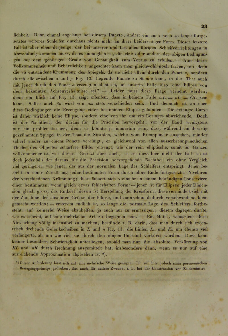 liehkeit. Denn einmal angelangt bci diesem Puncte, andert ein auch noch so lange fortge- setztes weiteres Schleifen durchaus nichts mehr an ihrer beiderseitigen Form. Dieser letzlere Fall ist aber eben derjenige, der bei unserer und fast alien iibrigen Schleifvorrichtungen in Anwendung kommen muss, da es unmoglich ist, die eine oder andere der obigen Bedingun- gen mit dem gehorigen Grade von Genauigkeit zum Yoraus zu erfiillen. — Aber dieser Vollkommenheit und Beharrlichkeit ungeachtet kann man gleichwohl noch fragen, ob denn die so entstandene Kriimmung des Spiegels, da sie nicht allein durch den Punct a, sondern durch alle zwischen a und p Fig. 13. liegende Puncte zu Stande kam, in der That auch mit jener durch den Punct a erzeugten identisch, in unserm Falle also eine Ellipse von dem bekannten Achsenverhaltnisse sei ? — Leider muss diese Frage verneint werden, denn ein Blick auf Fig. 13. zeigt ofTenbar, dass in keinem Falle rnL — nL — OL sein kann. Selbst auch fin wild von am stets verschieden sein. Und dennoch ist an eben diese Bedingungen die Erzeugung einer bestimmten Ellipse gebunden. Die erzeugte Curve ist daher wirklich keine Ellipse, sondern eine von ihr um ein Geringes abweichende. Doch ist der Nachtheil, der daraus fur die Precision hervorgeht, vor der Hand wenigstens nur ein problematischer, denn es konnte ja immerhin sein, dass, wahrend ein derartig gekriimmter Spiegel in der That die Strahlen, welche vom Brennpuncte ausgehen, minder scharf wieder zu einem Puncte vereinigt, er gleichwohl von alien ausserbrennpuncthchen Theilen des Objectes scharfere Bilder erzeugt, wie der rein elliptische, somit im Ganzen vollkommener ist, wie dieser. Gesetzt aber auch, es sei diess hier nicht der Fall: so ist doch jedenfalls der daraus fur die Precision hervorgehende Nachtheil ein ohne Vergleich viel geringerer, wie jener, der aus der normalen Lage des Schleifers entspringt. Jener be- steht in einer Zerstbrung jeder bestimmten Form durch ohne Ende fortgesetztes Nivelliren der verschiedenen Kriimmung; diese aussert sich vielmehr in einem bestiindigen Conserviren einer bestimmten, wenn gleich etwas fehlerhaften Form; — jener ist fiir Ellipsen jeder Dimen- sion gleich gross, das Endziel hievon ist Herstellung der Kreisform; diese vermindert sich mit der Zunahme der absoluten Grosse der Ellipse, und kannschon dadurch verschwindend klein gemacht werden; — ersterem endlich ist, so lange die normale Lage des Schleifers fortbe- steht, auf keinerlei Weise abzuhelfen, ja auch nur zu ermassigen ; diesem dagegen diirfte, wie es scheint, auf eine mehrfache Art zu begegnen sein. — Ein Mittel, wenigstens diese Abweichung vollig insensibel zu machen, bestiinde z. B. darin, dass man durch sich excen- trisch drehende Gelenkscheiben in L und n Fig. 13. die Linien Ln und Kn um ebenso viel verlangerte, als um wie viel sie durch den obigen Umstand verkiirzt wurden. Diess kann keiner besondern Schwierigkeit unterliegen, sobald man nur die absolute Yerkiirzung von KL und nK durch Rechnung ausgemittelt hat, insbesonders dann, wenn es nur auf eine ausreichende Approximation abgesehen ist *). ') Dieser Anforderung laisst sich auf eine mehrfache Weise geniigen. Ich will hier jedoch eines poronomischen Bewegungsprincips gedenken, das auch fiir andere Zwecke, z. B. bei der Construction von Zeicheninstru