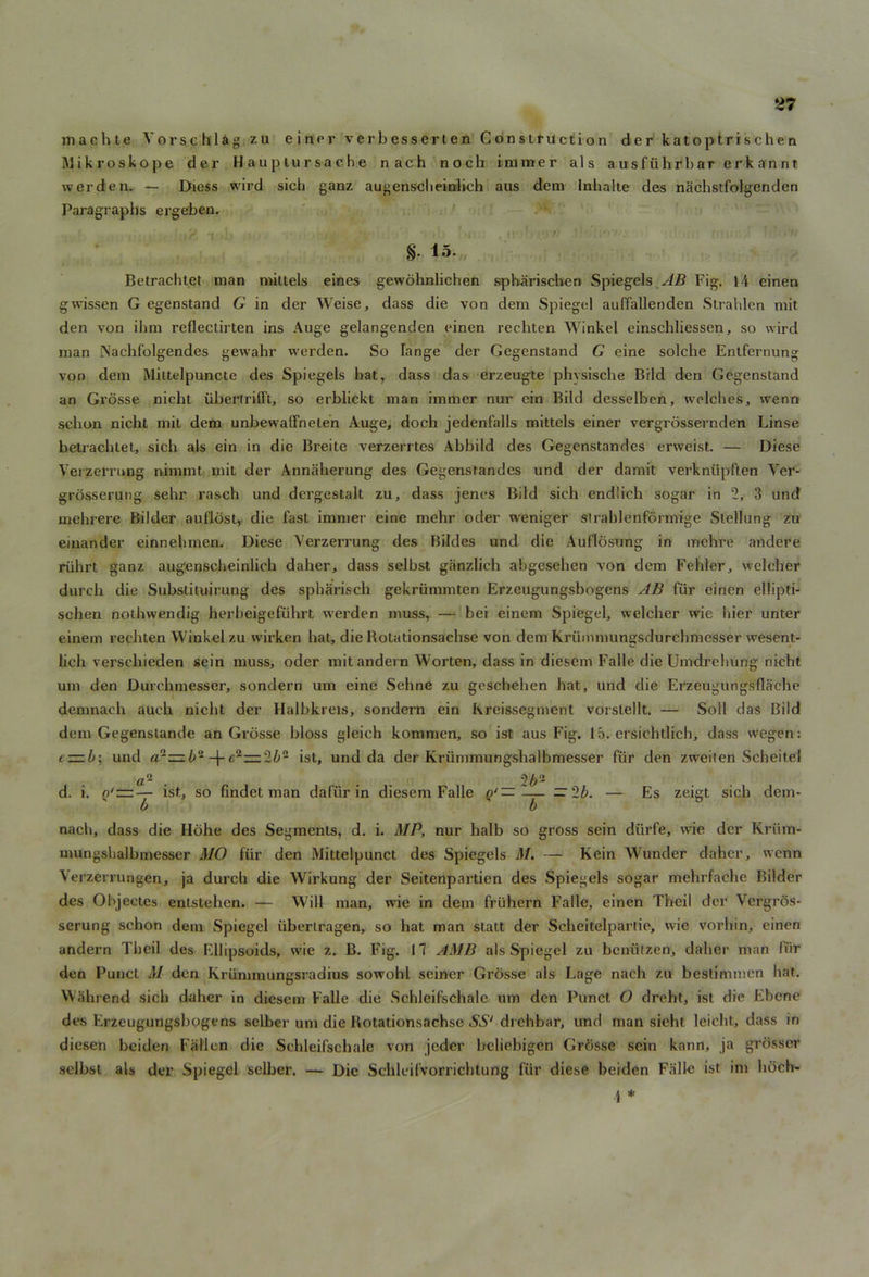 machte V o r s c h 1 a g zu e i n e r verbesserten Construction der katoptrischen Mikroskope der Hauptursache nach nocb iminer als ausfiihrbar erk annt. werden. — Diess wird sich ganz augensclieinilich aus dem Inhalte des nachstfolgenden Paragraphs ergeben. §. 15. Betrachtet man mittels eines gewohnlichen spharischen Spiegels AB Fig, 14 einen gwissen G egenstand G in der Weise, dass die von dem Spiegel auffallenden Strahlen mit den von ihm reflectirten ins Auge gelangenden einen rechten Winkel einschliessen, so wird man Nachfolgendes gewahr werden. So hinge der Gegenstand G eine solche Entfernung von dem Mittelpuncte des Spiegels bat, dass das erzeugte physische Bild den Gegenstand an Grosse nicht uberfrifft, so erblickt man immer nur ein Bild desselben, welches, wenn scbon nicht mit dem unbewalfneten Auge, doch jedenfalls mittels einer vergrossernden Linse betrachtet, sich als ein in die Breite verzerrtes Abbild des Gegenstandes erweist. — Diese Vei zerrung nimmt mit der Annaherung des Gegenstandes und der damit verkniipften Ver- grosserung sehr rasch und dergestalt zu, dass jenes Bild sich endlich sogar in 2, 3 und mehrere Bilder auflost, die fast immer eine mehr oder weniger strahlenformige Stellung zu einan der einnehmen. Diese Yerzerrung des Bildes und die Auflosung in mehre andere riihrt ganz augenscheinlich daher, dass selbst ganzlich abgesehen von dem Fehler, welcher durch die Substituirung des spharisch gekriimmten Erzeugungsbogens AB fiir einen ellipti- schen nothwendig herbeigefiihrt werden muss, — bei einem Spiegel, welcher wie bier unter einem rechten Winkel zu wrirken hat, die Rotationsachse von dem Kriimmungsdurchmesser wesent- lich verschieden sein muss, oder mitandern Worten, dass in diesern Falle die Umdrehung nicht um den Durchmesser, sondern um eine Sehne zu goschehen hat, und die Erzeugungsflache demnach auch nicht der Halbkreis, sondern ein Kreissegment vorstellt. — Soil das Bild dem Gegenstande an Grosse bloss gleich komraen, so ist aus Fig. 15. ersichtlich, dass wegen: e~b; und ar^zb'1-\-e^-'lb- ist, und da der Kriimmungshalbmesser fiir den zweilen Scheitel d. i. ist, so findet man dafiir in diesern Falle Q‘ Es zeigt sich dem- nach, dass die Ilbhe des Segments, d. i. MP, nur halb so gross sein diirfe, wie der Kriim- mungshalbmesser MO fur den Mittelpunct des Spiegels M. — Kein Wunder daher, wenn Verzerrungen, ja durch die Wirkung der Seitenpartien des Spiegels sogar mehrfache Bilder des Objectes entstehen. — Will man, wie in dem fru'hern Falle, einen Theil der Vcrgros- serung schon dem Spiegel iiberlragen, so hat man statt der Scheitelpartie, wie vorhin, einen andern Theil des Ellipsoids, wie z. B. Fig. 17 AMB als Spiegel zu beniilzen, daher man fiir den Punct M den Krummungsradius sowohl seiner Grosse als Lage nach zu bestimmen hat. Wahrend sich daher in diesern Falle die Schleifschale um den Punct O dreht, ist die Ebene des Erzeugungsbogens selber um die Rotationsachse SS‘ drehbar, und man sieht leicht, dass in diesen bciden Fallen die Schleifschale von jeder beliebigen Grosse sein kann, ja grosser selbst als der Spiegel selber. — Die Schleifvorrichtung fiir diese beiden Falle ist im hoch- \ *