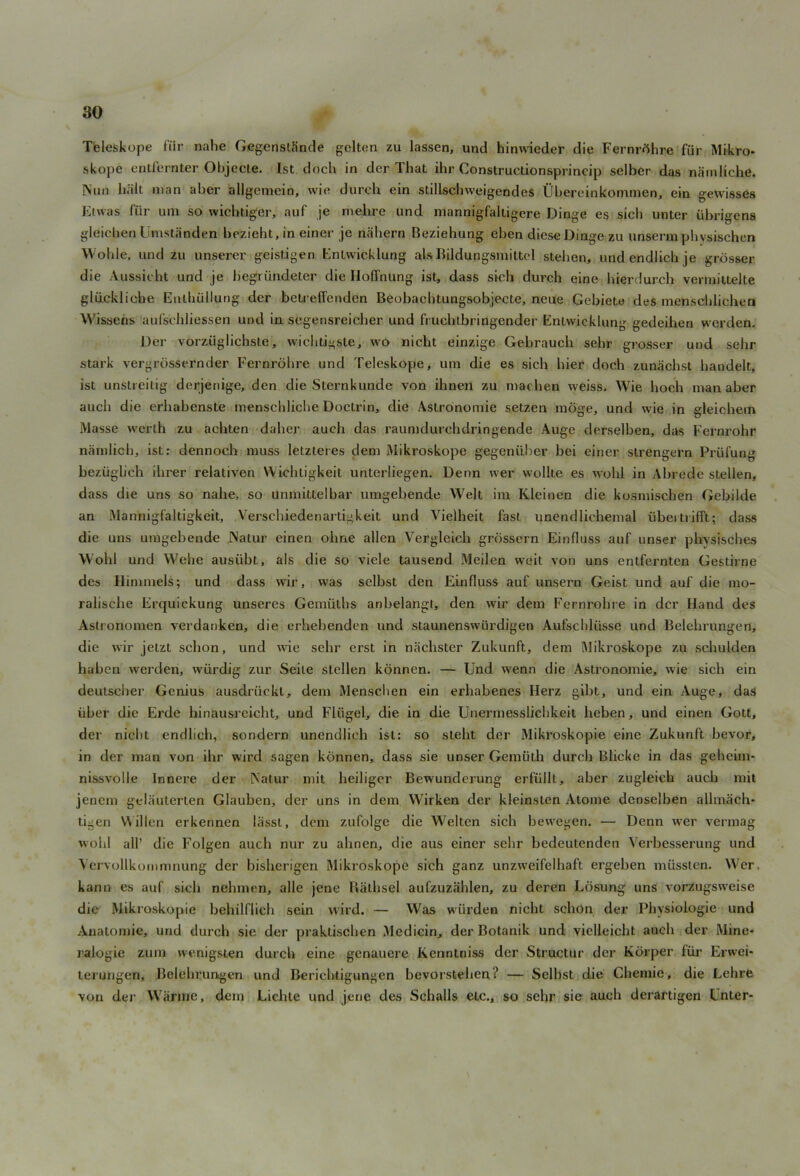 Teleskope fiir nahe Gegenstiinde geltcn zu lassen, und hinwieder die Fernrfthre fur Mikro- skope eritfernfcer ObjecLe. 1st doch in der That ihr Constructionsprineip selber das namliche. Nun halt man aber allgemein, win durch ein stillschweigendes Ubereinkommen, ein gewisses Etwas fiir um so wichtiger, auf je melire und mannigfaltigere Dinge es sicli unter iibrigens gleichen Umstiinden bezieht, in einer je nahern Beziehung ebcn diese Dinge zu unserm pbvsischen Wohle, und zu unserer geistigen Entwicklung als Bildungsmittel steben, undendlichje grosser die Aussieht und je begriindeter die HofTnung ist, dass sich durch eine hierdurch vermittelte gliickliche Euthullung der betreffenden Beobachtungsobjecte, neue Gebiete des mcnschlichen Wissens aufscbliessen und in segensreicher und frucblbringender Entwicklung gedeihen werden. Der vorziiglichste, wichtigste, wo nicht einzige Gebrauch sebr grosser und sebr stark vergrossernder Fernrobre und Teleskope, um die es sich bier doch zunachst bandelt, ist unstreitig derjenige, den die Sternkunde von ibnen zu machen weiss. Wie boch man aber auch die erbabenste menschliche Doctrin, die Astronomie setzen moge, und wie in gleichem Masse werth zu acbten daber auch das raumdurehdringende Auge derselben, das Fernrohr namlich, ist: dennoeb muss letzteres dem Mikroskope gegeniiber bei einer strengern Priifung beziigbch ibrer relativen Wicbligkeit unterliegen. Denn wer wollte es wobl in Abrede stellen, dass die uns so nahe, so unmittelbar umgebende Welt im Kleinen die kosmischen Gebilde an Mannigfaltigkeit, Verschiedenartigkeit und Vielheit fast unendlichemal iibeitrifft; dass die uns umgebende JNatur einen obne alien Vergleieb grossern Einfluss auf unser pbvsiscbes Wobl und Webe ausiibt, als die so viele tausend Meilen weit von uns entfernten Gestiine des Himmels; und dass wir, was selbst den Einfluss auf unsern Geist und auf die mo- raliscbe Erquiekung unseres Gemiitbs anbelangt, den wir dem Fernrohre in der Hand des Astronomen verdanken, die erhebenden und staunenswlirdigen Aufscbliisse und Belehrungen, die wir jetzt sclion, und wie sebr erst in nachster Zukunft, dem Mikroskope zu schulden haben werden, wiirdig zur Seite stellen konnen. — Und wenn die Asti’onomie, wie sich ein deulscher Genius ausdriiekt, dem Menschen ein erbabenes Herz gibt, und ein Auge, das iiber die Erde hinausreicht, und Fliigel, die in die Unermessiiclikeit lieben, und einen Gott, der nicht endlich, sondern unendlieb ist: so steht der Mikroskopie eine Zukunft bevor, in der man von ihr wird sagen konnen, dass sie unser Gemiith durch Blicke in das geheim- nissvolle Innere der Natur mit beiliger Bewunderung erfullt, aber zugleicb auch mil jenem gelauterten Glauben, der uns in dem Wirken der kleinslen Atome denselben allmach- tigen V\illen erkennen lasst, dem zufolge die Welten sich bewegen. — Denn wrer vermag wobl all’ die Folgen auch nur zu abnen, die aus einer sebr bedeutenden Verbesserung und Yervollkommnung der bisherigen Mikroskope sich ganz unzweifelhaft ergeben miissten. Wer. kann es auf sicli nehmen, alle jene Ratbsel aufzuziihlen, zu dcren Ldsung uns vorzugsweise die Mikroskopie behilflieb sein wird. — Was wiirden nicht schon der Pbysiologie und Anatomie, und durch sie der praktischen Mcdicin, der Botanik und vielleicht auch der Mine- ralogie zum wenigsten durch eine genauere Kcnntniss der Structur der Korper fiir Erwei- terungen, Belehrungen und Bericbiigungen bevorsteben? — Selbst die Chemie, die Lehre von der Warme, dem Lichte und jene des Schalls etc., so sebr sie auch derartigen Unter-