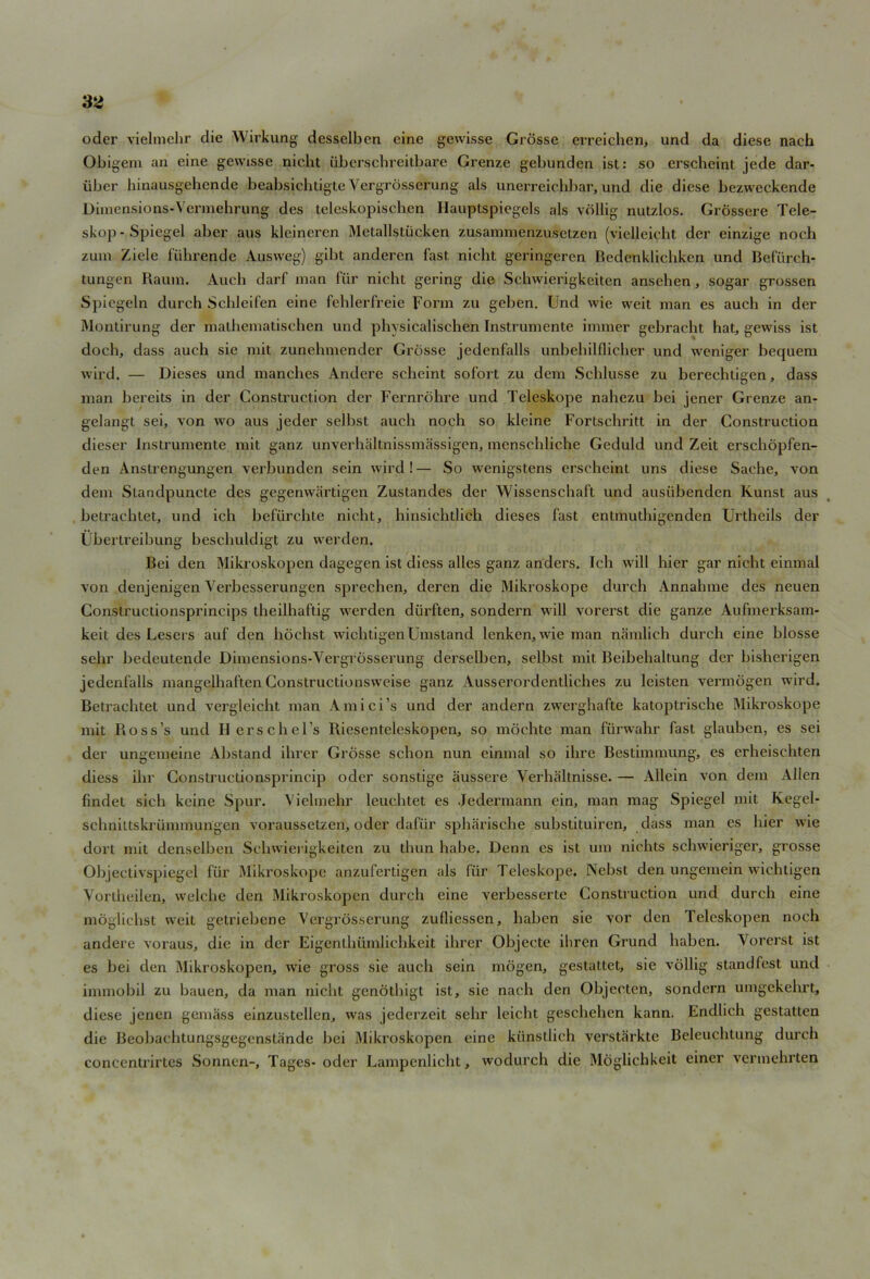 oder vielmehr die Wirkung desselben eine gewisse Grosse erreichen, und da diese nach Obigem an eine gewisse nielit uberschreitbare Grenze gebunden ist: so crscheint jede dar- iiber hinausgebcnde beabsichtigte Vergrosserung als unerreichbar, und die diese bezweckende Dimensions-Vermehrung des teleskopischen Hauptspiegels als vollig nutzlos. Grossere Tele- skop- Spiegel aber aus kleineren Mctallstiicken zusammenzusetzcn (vielleicht der einzige noch zum Ziele fiihrende Ausweg) gibt anderen fast, nicht geringeren Bedenklicliken und Befiirch- tungen Rauin. Audi darf man fur nicht gering die Schwierigkeiten ansehen, sogar grossen Spiegeln durch Schleifen eine fehlerfreie Form zu geben. Und wie weit man es auch in der Montirung der malhematischen und physicalischen Instrumente immer gebracht hat, gewiss ist doth, dass auch sie mit zunehmender Grosse jedenfalls unbehilflicher und weniger bequem wird. — Dieses und manches Andere scheint sofort zu dem Schlusse zu berechtigen, dass man bereits in der Construction der Fernrohre und Teleskope nahezu bci jener Grenze an- gelangt sei, von wo aus jeder selbst auch noch so kleine Fortschritt in der Construction dieser Instrumente mit ganz unverhaltnissmassigen, menschliche Geduld und Zeit erschopfen- den Anstrengungen verbunden sein wird!— So wenigstens erscheint uns diese Saehe, von dem Standpuncte des gegenwartigen Zustandes der Wissenschaft und ausiibenden Ivunst aus betracbtet, und ich befurchte nicht, hinsichtlich dieses fast enlmuthigenden Urtheils der Ubertreibung beschuldigt zu werden. Bei den Mikroskopen dagegen ist diess alles ganz anders. Ich will hier gar nicht einmal von denjenigen Verbesserungen sprechen, deren die Mikroskope durch Annahme des neuen Constructionsprincips theilhaftig werden diirften, sondern will vorerst die ganze Aufmerksam- keit des Lesers auf den hochst wichtigenUmsland lenken, wie man namlich durch eine blosse sehr bedeutende Dimensions-Vergrosserung derselben, selbst mit Beibehaltung der bisherigen jedenfalls mangelhaften Constructionsweise ganz Ausserordentliches zu leisten vermogen wird. Betrachtet und vergleicht man Amici’s und der andern zwerghafte katoptrische Mikroskope mit Ross’s und Herschel’s Riesenteleskopen, so mochte man fiirwahr fast glauben, es sei der ungemeine Abstand ihrer Grosse schon nun einmal so ihre Bestimmung, es erheischten diess ihr Constructionsprincip oder sonstige aussere Verhaltnisse. — Allein von dem Allen findet sich kcine Spur. Vielmehr leuehtet es Jedennann cin, man mag Spiegel mit Kegel- schniltskrummurigen voraussetzen, oder dafiir spharische substituiren, dass man es hier wie dort mit denselben Schwierigkeiten zu thun habe. Denn es ist um nichts schwieriger, grosse Objectivspiegel fur Mikroskope anzufertigen als fiir Teleskope. Nebst den ungemein wichtigen Yortheilen, welche den Mikroskopen durch eine verbesserte Construction und durch eine moglichst weit getriebcne Vergrosserung zufliessen, haben sie vor den Telcskopen noch andere voraus, die in der Eigenthiimlichkeit ihrer Objecte ihren Grund haben. Vorerst ist es bei den Mikroskopen, wie gross sie auch sein inogen, gestattet, sie vollig standfest und immobil zu bauen, da man nicht genothigt ist, sie nach den Objecten, sondern umgekehrt, diese jenen gemass einzustellen, was jederzeit sehr leicht geschehen kann. Endlich gestatten die Beobachtungsgegenstandc bei Mikroskopen eine kiinstiieh verstarkte Beleuchtung durch concentrirtes Sonnen-, Tages- oder Lampenlicht, wodurch die Moglichkeit einer vermehrten