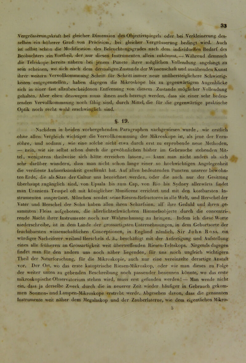 Yergrosserungskraft bei gleicher Dimension des Objectivspiegels oder bei Verkleinerung des- selben ein hoherer Grad von Precision, bei gleicher Vergrosserung bedingt wil’d. Auch ist selbst schon die Modification des Beleuchtnngsgrades nach dem individuellcn Bedarf des Beobaehters ein Vortheil, der nur diesen Instrumenten allein zukommt.— Wahrend demnach die Teleskope bereits nahezu bei jenem Puncte ihrer mbglichen Yollendung angelangt zu sein scheinen, wo sich nach dem dermaligen Zustande der Wissenschaft und ausiibenden Kunst ihrer wreitern Vervollkommnung Schritt fur Schritt immer neue uniibersteiglichere Schwierig- keiten entgegenstellen, haben dagegen die Mikroskope bis zu gegenwartigem Augenblicke sich in einer fast allzubescheidenen Entfernung von diesem Zustande moglicher Yollendung gehalten. Aber eben desswregen muss ihnen auch bezeugt werden, dass sie einer sehr bedeu- tenden Vervollkommnung noch fahig sind, durch Mittel, die fur die gegenwartige praktische Optik noch recht wohl erschwinglich sind. S- 19- Nachdem in beiden vorhergehenden Paragraphen nachgewiesen wurde, wie erstlich ohne alien Vergleich wiehtiger die Vervollkommnung der Mikroskope ist, als jene der Fern- rohre, und sodann, wie eine solche nicht etwa durch erst zu erprobende neue Methoden, — nein, wie sie selbst schon durch die gewohnlichen bisher im Gebrauche stehcnden Mit- tel, wenigstens iheilweise sich hatte erreichen lassen, — kann man nicht anders als sich sehr daruber wundern, dass man nicht schon lange einer so hochwichtigen Angelegenheit die verdiente Aufmerksamkeit geschenkt hat. Auf alien bedeutenden Puncten unserer bewohn- ten Erde, die als Sitze der Gultur uns bezeichnet werden, oder die auch nur der Gesittung iiberhaupt zuganglich sind, von Upsala bis zum Cap, von Rio his Sydney allerwarts lindet man Uraniens Tempel oft mit koniglicher Munificenz errichtet und mit den kostbarsten In- strumenten ausgeriistet. Miinchen sendet seine Riesen-Refractoren in alle Welt, und Herschel der Vater und Herschel der Sohn haben alien ihren Scharfsinn, all’ ihre Geduld und ihren ge- sammten l'leiss aufgeboten, die allerliehtschwachsten Ilimmelsobjecte durch die concentri- rende Macht ihrer Instrumente noch zur Wahrnehmung zu bringen. Indem ich diese Worte niederschreibe, ist in dem Lande der grossartigsten Unternebmungen, in dem Geburtsorte der fruchtbarsten wissenschaftlichen Conceptionen, in England namlich. Sir John Ross, ein w'iirdiger Nacheiferer weiland Herschels d. a., bescliaftigt mit der Anfertigung und Aufstellung eines alle fruheren an Grossartigkeit weit iibertrefFenden Riesen-Teleskops. Nirgends dagegen findet man fur den andern uns noch naher liegenden, fiir uns noch ungleich wichtigern Tbeil der Naturforschung, fiir die Mikroskopie, auch nur eine vereinzelte derartige Anstalt vor. Der Ort, wo das erste katoptrische Riesen-Mikroskop, oder wie man dieses zu Folge der weiter unten zu gebcnden Beschreibung noch passender benennen konnte, wo das erste mikroskopische Observatorium stehen wird, muss erst gefunden werden!— Man wende nicht ein, dass ja derselbe Zweck durch die in neuerer Zeit wieder baufiger in Gebrauch gekom- men Sonnen- und Lampen-Mikroskope erstrebt werdc. Abgcsehen davon, dass die genannten Instrumente weit naher dem Megalaskop und der Zauberlaterne, wie dem eigentlichcn Mikro* 5