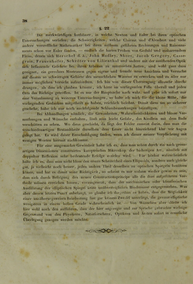 §. 22 Die mcrkwiirtdigcn Irrthumer, in welche Newton und Euler bei ibren optiseben Untersuchungen verficlen; die Schwierigkeit'eii, welche Ciairaut und d’Alembert nnd viele andcre vortrcfl'liche Mathematiker bei ibren miihsam gefiihrten llecbuungen und Raisonne- inents sebon vor Euler fanden, — endlieb die harten Proben von Geduld und ausbarrendem Fleiss, denen sich 1-Ierschel d. a., John Iladley, Short, Jacob Gregory, Casse- grain, Frauetibofer, Schroter von Lilientbal und andere mit der austibendenOptik sicli befassende Gelehrte bei ibren Arbeiten zu unterziehen hatten, sind wohl ganz dazu geeignet, ein gerechles Misstrauen gegen eigene und fremde neue Ansicbten und Versuche auf diesem so sebwierigen Gebietc des menschlichen Wissens zu erweeken und zu aller nur iinmer mtigliclien Vorsicbt aufzufordern. Icb bin von diescr Uberzeugung allzusehr durch- drungen, als dass icb glauben konnte , icb balte im vorliegenden Falle iiberall und jeden Orts das Richtige getroffen. 1st es nur der Hauptsache nacb wabr, und gebe ich sofort nur eine Yeranlassung zu weiteren Untersuchungen, so balte icb mich fur die kleine Miihe, die vorliegenden Gedanken mitgetheilt zu haben, reicldich belohnt. Dauiit diess urn so sicherer geschehe, habe icb nur noch naehfolgende Schlussbemerkungen beizufugen. Bei Abbandlungen namlicb, die Gewissheiten, Wabrscbeinlicbkeiten und blosse Ver- muthungen und Wiinsche enthallen, liiuft man leicbt Gefalir, das Kindlein mit dem Bade verschiitten zu sehen. Wo diess gescliiebt, da liegl der Felder zumcist darin, dass man die Verscbiedenartigen Bestandtbeile derselben dem Leser nicht binreichend klar vor Augen gelegt hat. Es wird dalver Entschuldigung finden, wenn icb dieser meiner Yerpflicbtung mit wenigen Worten hiermit nacbkomme. Fiir eine ausgemacbte Gewissheit balte icb es, dass man sehon durch ein nacb gross- artigen Dimcnsionen construirtes katoptrisches IMikroskop der bishorigen Art, namlicb mit doppelter Reflexion sehr bedeutende Erf'olge erzitden wird. — Fur hoebst wabrscbeinlicb balte ich es, dass man nicht bloss den erslen Seheilellheil eines Ellipsoids, sondei n auch gleich- gut, ja vielleicht nocb besser, jeden andern 1 lieil desselben zu optiseben Spiegeln beniitzen konne, und bat es damit seine Rielitigkeit, so sebeint es mir sodann wieder gewiss zu sein, dass sicli durch Bel’olgung des neuen Construelionsprincips alle die dort aufgefiihrten \or- theile miissen erreicben lassen, vorausgeseizt, dass der mechanischen oder kiinstlerischen Ausfiibrung der elliptiscben Spiegel keine uniibersteiglicben Hindernisse entgegenstehen. V\ as aber diesen letzten Punct anbelangt, so glaube icb dargethan zu haben, dass die Moglicbkeit einer annaberungsweisen Bearbeitung fast gar keinem Zweifel unterliegt, die genaue elliptiscbe wenigstens in einem hoben Gi’ade wahrscheinlicb ist. — Yon Wiinscben aber civil 1 te icb bier wohl nocb den auffuhren, dass der bier angcregte und zur Spracbe gebrachte wichtige Gegcnstand von den Pbysikern, Naturforscbern, Optikern und Ar/ten solort in ernstliebe Ubeilegung gezogen werden moebte.