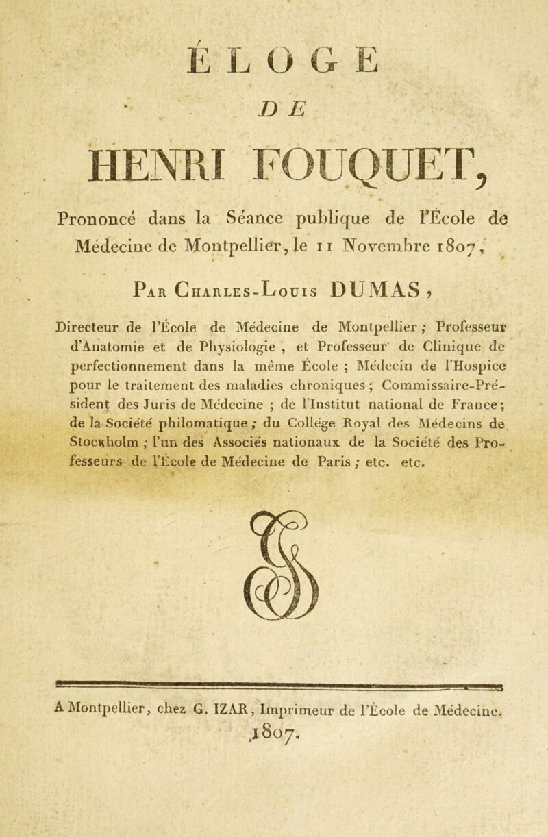 D E HENRI Prononcé dans la Séance publique de l’École de % Médecine de Montpellier , le n Novembre 1807, Pa r Charles-Louis DUMAS , Directeur de l’École de Médecine de Montpellier ; Professeur d’Anatomie et de Physiologie , et Professeur' de Clinique de perfectionnement dans la meme École ; Médecin de l’Hospice pour le traitement des maladies chroniques ; Commissaire-Pré- sident des Juris de Médecine ; de l’Institut national de France; de la Société philomatique ; du Collège Royal des Médecins de StocKholm ; P un des Associés nationaux de la Société des Pro-r fesseurs de l’École de Médecine de Paris ; etc. etc. A Montpellier, chez G. 1ZAR? Imprimeur de l’École de Médecine. ,1807.