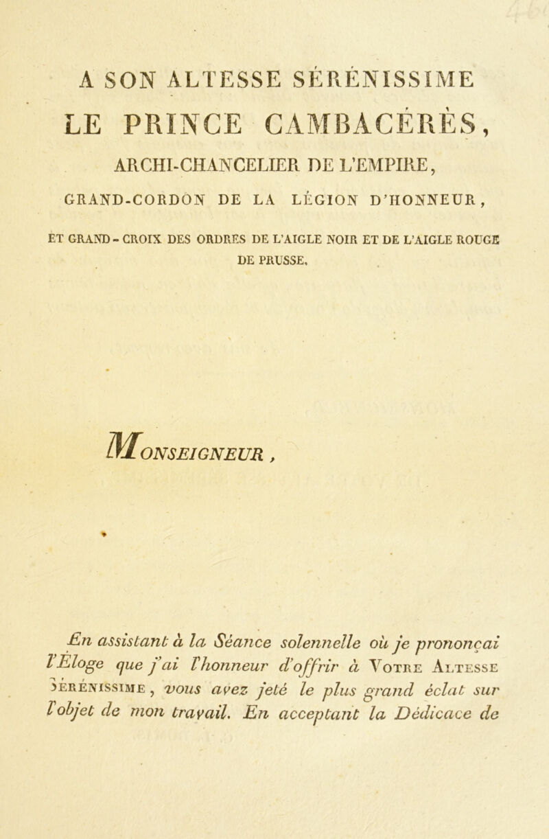 A SON ALTESSE SERENISSIME ARCHI-CHANCELIER DE L’EMPIRE, GRAND-CORDON DE LA LÉGION D’HONNEUR, ET GRAND - CROIX DES ORDRES DE L'AIGLE NOIR ET DE L’AIGLE ROUGE DE PRUSSE, (Monseigneur , * En assistant à la Séance solennelle ou je prononçai l Eloge que y ai Vhonneur d’offrir à Votre Altesse ^Éréivissime , vous avez jeté le plus grand éclat sur l objet de mon travail. En acceptant la Dédicace de