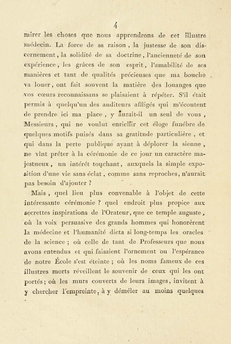 mirer les choses que nous apprendrons de cet illustre médecin. La force de sa raison , la justesse de son dis- cernement , la solidité de sa doctrine, l’ancienneté de son expérience , les grâces de son esprit, l’amabilité de ses manières et tant de qualités précieuses que ma bouche . va louer, ont fait souvent la matière des louanges que vos cœurs reconnaissans se plaisaient à répéter. S’il était permis à quelqu’un des auditeurs affligés qui m’écoutent de prendre ici ma place , y aurait-il un seul de vous , Messieurs , qui ne voulut enrichir cet éloge funèbre de quelques motifs puisés dans sa gratitude particulière , et qui dans la perte publique ayant à déplorer la sienne , ne vînt prêter à la cérémonie de ce jour un caractère ma- jestueux , un intérêt touchant, auxquels la simple expo- sition d’une vie sans éclat, comme sans rejDroches, n’aurait pas besoin d’ajouter ? Mais , quel lieu plus convenable à l’objet de cette intéressante cérémonie ? quel endroit plus propice aux secrettes inspirations de l’Orateur, que ce temple auguste, où la voix persuasive des grands hommes qui honorèrent la médecine et l’humanité dicta si long-temps les oracles de la science ; où celle de tant de Professeurs que nous avons entendus et qui faisaient l’ornement ou l’espérance de notre École s’est éteinte ; où les noms fameux de ces illustres morts réveillent le souvenir de ceux qui les ont portés; où les murs couverts de leurs images, invitent à Y chercher l'empreinte ? à y démêler au moins quelques