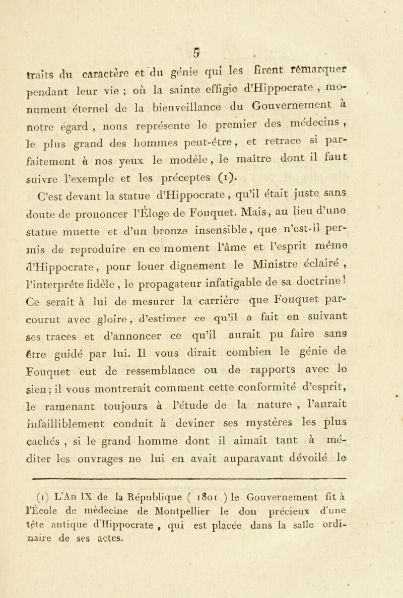 traits du caractère et du génie qui les Firent remarquer pendant leur vie ; où la sainte effigie d’Hippocrate , mo- nument éternel de la bienveillance du Gouvernement a notre égard , nous représente le premier des médecins , le plus grand des hommes peut-etre, et retrace si pai- faitement à nos yeux le modèle, le maître dont il faut suivre l’exemple et les préceptes (i). C’est devant la statue d’Hippocrate, qu’il était juste sans doute de prononcer l’Eloge de Fouquet. Mais, au lieu d une statue muette et d’un bronze insensible, que n est-il per- mis de reproduire en ce moment l’ame et 1 esprit meme d’Hippocrate, pour louer dignement le Ministre éclairé , l’interprète fidèle , le propagateur infatigable de sa doctrine. Ce serait à lui de mesurer la carrière que Fouquet par- courut avec gloire, d’estimer ce qu’il a fait en suivant ses traces et d’annoncer ce qu’il aurait pu faire sans être guidé jiar lui. Il vous dirait combien le génie de Fouquet eut de ressemblance ou de rapports avec le sien; il vous montrerait comment cette conformité d’esprit, le ramenant toujours à l’étude de la nature , l’aurait infailliblement conduit à deviner ses mystères les plus cachés , si le grand homme dont il aimait tant à mé- diter les ouvrages ne lui en avait auparavant dévoilé le (1) L’An IX de la République ( 1801 ) le Gouvernement fit à l’École de médecine de Montpellier le don précieux d’une tête antique d Hippocrate , qui est placée dans la salle ordi- naire de ses actes.