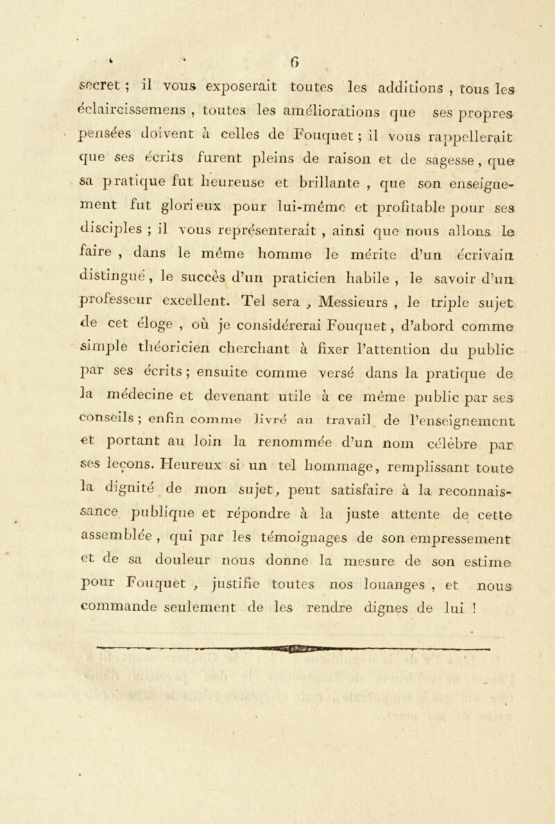 V G > * sneret ; il vous exposerait toutes les additions , tous les éclaircissemens , toutes les améliorations que ses propres pensées doivent a celles de Fouquet ; il vous rappellerait que ses écrits furent pleins de raison et de sagesse, que sa pratique fut heureuse et brillante , que son enseigne- ment fut glori eux pour lui-mémo et profitable pour ses disciples ; il vous représenterait , ainsi que nous allons le faire , dans le meme homme le mérite d’un écrivain distingué, le succès d’un praticien habile , le savoir d’un professeur excellent. Tel sera , Messieurs , le triple sujet de cet éloge , où je considérerai Fouquet, d’abord comme simple théoricien cherchant à fixer l’attention du public par ses écrits ; ensuite comme versé dans la pratique de la médecine et devenant utile à ce meme public par ses conseils ; enfin comme livré au travail de l’enseignement et portant au loin la renommée d’un nom célèbre par » s Ifeu.reu x si un tel hommage, remplissant toute la dignité de mon sujet, peut satisfaire à la reconnais- sance publique et répondre à la juste attente de cette assemblée , qui par les témoignages de son empressement et de sa douleur nous donne la mesure de son estime pour Fouquet , justifie toutes nos louanges , et nous commande seulement de les rendre dignes de lui !