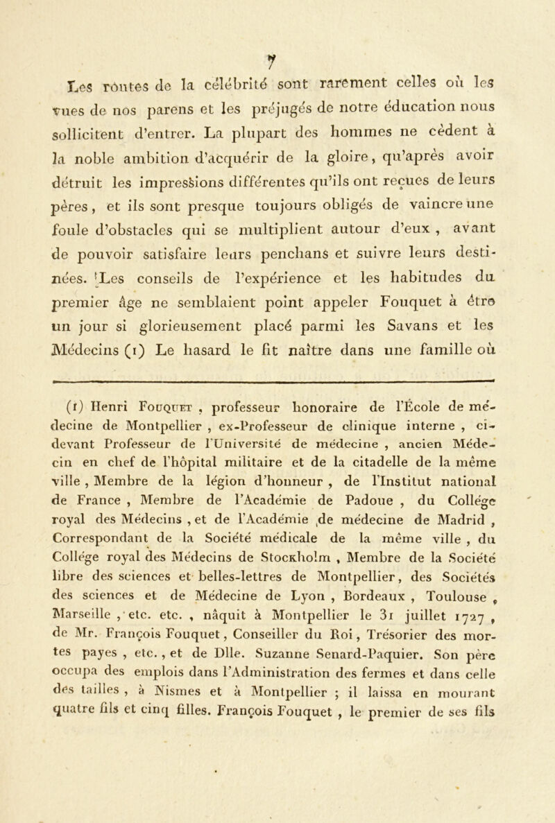 1 Les rôivtes de la célébrité sont rarement celles où les Tues de nos parens et les préjugés de notre éducation nous sollicitent d’entrer. La plupart des hommes ne cèdent a la noble ambition d’acquérir de la gloire, qu’apres avoir détruit les impressions différentes qu’ils ont reçues de leurs pères , et ils sont presque toujours obligés de vaincre une foule d’obstacles qui se multiplient autour d’eux , avant de pouvoir satisfaire leurs penchans et suivre leurs desti- nées. (i) * * * 5Les conseils de l’expérience et les habitudes du premier âge ne semblaient point appeler Fouquet à être un jour si glorieusement placé parmi les Savans et les Médecins (i) Le hasard le fit naître dans une famille où (i) Henri Fouquet , professeur honoraire de l’École de mé- decine de Montpellier , ex-Professeur de clinique interne , ci- devant Professeur de FUniversité de médecine , ancien Méde- cin en chef de l’hôpital militaire et de la citadelle de la même ville , Membre de la légion d’honneur , de l’Institut national de France , Membre de l’Académie de Padoue , du College royal des Médecins , et de l’Académie (de médecine de Madrid , Correspondant de la Société médicale de la même ville , du College royal des Médecins de StocKhoim , Membre de la Société libre des sciences et belles-lettres de Montpellier, des Sociétés des sciences et de Médecine de Lyon , Bordeaux , Toulouse 9 Marseille , etc. etc. , naquit à Montpellier le 3i juillet 1727 , de Mr. François Fouquet, Conseiller du Roi, Trésorier des mor- tes payes , etc. , et de Dlle. Suzanne Senard-Paquier. Son père occupa des emplois dans l’Administration des fermes et dans celle des tailles , à Nismes et a Montpellier ; il laissa en mourant quatre fils et cinq filles. François Fouquet , le premier de ses fils