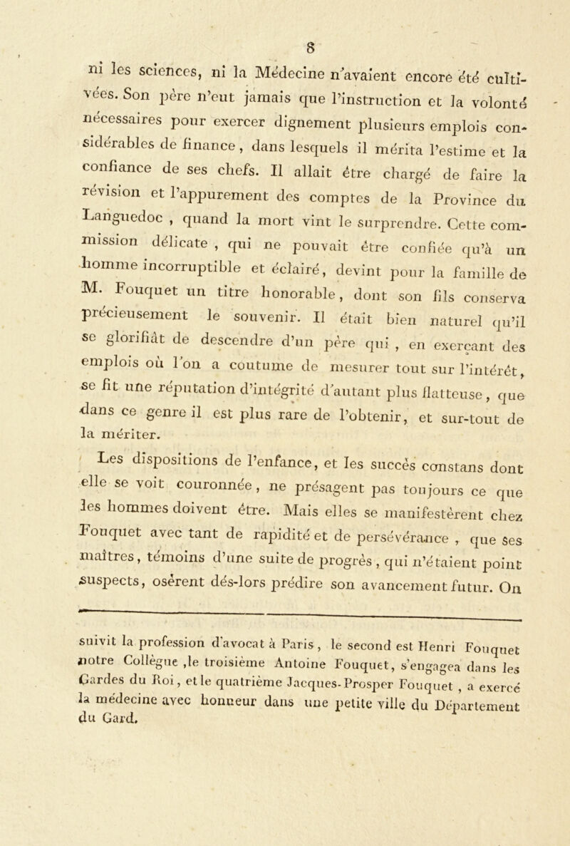 m les sciences, ni la Médecine n avaient encore été culti- vées. Son père n’eut jamais que l’instruction et la volonté necessaires pour exercer dignement plusieurs emplois con- sidérables de finance, dans lesquels il mérita l’estime et la confiance de ses chefs. Il allait être chargé de faire la révision et l’appurement des comptes de la Province du Languedoc , quand la mort vint le surprendre. Cette com- mission délicate , qui ne pouvait être confiée qu’à un homme incorruptible et éclairé, devint pour la famille de M. Fouquet un titre honorable, dont son fils conserva précieusement le souvenir. Il était bien naturel qu’il se glorifiât de descendre d’un père qui , en exerçant des emplois où Ion a coutume de mesurer tout sur l’intérét, se fit une réputation d’intégrité d'autant plus flatteuse, que dans ce genre il est plus rare de l’obtenir, et sur-tout de la mériter. Les dispositions de l’enfance, et les succès constans dont elle se voit couronnée, ne présagent pas toujours ce que les hommes doivent être. Mais elles se manifestèrent chez Fouquet avec tant de rapidité et de persévérance , que ses maîtres, témoins d’une suite de progrès , qui n’étaient point «suspects, osèrent dés-lors prédire son avancement futur. On suivit la profession d avocat à Paris , le second est Henri Fouquet notre Collègue ,le troisième Antoine Fouquet, s’engagea dans les Cardes du Jtoi, elle quatrième Jacques-Prosper Fouquet , a exercé la médecine avec honneur dans une petite ville du Département du Gard.