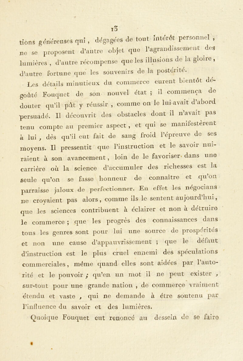 ! \T) lions généreuses qui , dégagées de tout intérêt personnel , ne se proposent d’autre objet que l’agrandissement des lumières , d’autre récompense que les illusions de la gloiic , d’autre fortune que les souvenirs de la postérité. Les détails minutieux du commerce eurent bientôt dé- goûté Fouquet de son nouvel état ; il commença de douter qu’il pût y réussir , comme on le lui avait d’abord persuadé. Il découvrit des obstacles dont il n’avait pas tenu compte au premier aspect , et qui se manifesteront à lui , dès qu’il eut fait de sang froid l’épreuve de ses moyens. Il pressentit que l’instruction et le savoir nui- raient à son avancement, loin de le favoriser» dans une carrière ou la science d’accumuler des richesses est la seule qu’on se fasse honneur de connaître et qu’on parraisse jaloux de perfectionner. En effet les négocians 21e croyaient pas alors, comme ils le sentent aujourd’hui, que les sciences contribuent à éclairer et non à détruire le commerce ; que les progrès des connaissances dans tous les genres sont pour lui une source de prospérités et non une cause d’appauvrissement ; que le défaut d’instruction est le plus cruel ennemi des spéculations commerciales, meme quand elles sont aidees par 1 auto- rité et le pouvoir ; qu’en un mot il ne peut exister , « sur-tout pour une grande nation , de commerce vraiment étendu et vaste , qui ne demande à être soutenu par l’influence du savoir et des lumières. Quoique Fouquet eut renoncé au dessein de se faire t