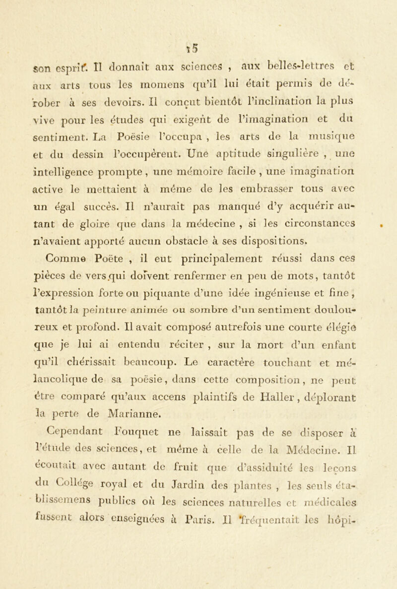 7 5 son esprit. Il donnait aux sciences , aux belles-lettres et aux arts tous les momens qu’il lui était permis de dé- fober à ses devoirs. Il conçut bientôt l’inclination la plus vive pour les études qui exigent de l’imagination et du sentiment. La Poésie l’occupa , les arts de la musique et du dessin l’occupèrent. Une aptitude singulière , une intelligence prompte, une mémoire facile , une imagination active le mettaient à meme de les embrasser tous avec un égal succès. Il n’aurait pas manqué d’y acquérir au- tant de gloire que dans la médecine , si les circonstances n’avaient apporté aucun obstacle à ses dispositions. Comme Poète , il eut principalement réussi dans ces pièces de vers .qui doivent renfermer en peu de mots, tantôt l’expression forte ou piquante d’une idée ingénieuse et fine, tantôt la peinture animée ou sombre d’un sentiment doulou- reux et profond. Il avait composé autrefois une courte élégie que je lui ai entendu réciter , sur la mort d’un enfant qu’il chérissait beaucoup. Le caractère touchant et mé- lancolique de sa poésie, dans cette composition, ne peut être comparé qu’aux accens plaintifs de Haller , déplorant la perte de Marianne. Cependant Fouquet ne laissait pas de se disposer à l’étude des sciences, et meme à celle de la Médecine. Il écoutait avec autant de fruit que d’assiduité les leçons du Collège royal et du Jardin des plantes , les seuls éta- blissemens publics oii les sciences naturelles et médicales