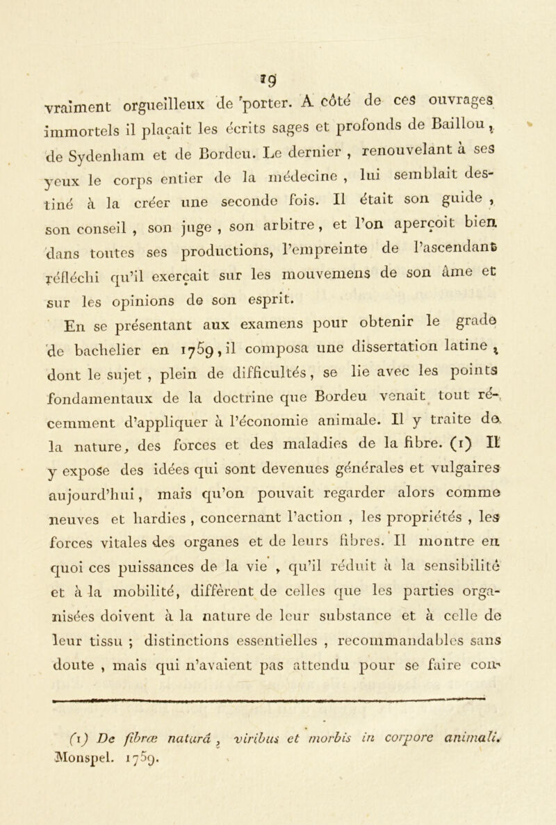 *9 vraiment orgueilleux de 'porter. A côté de ces ouvrages immortels il plaçait les écrits sages et profonds de Bâillon v de Sydenham et de Bordeu. Le dernier , renouvelant à ses yeux le corps entier de la médecine , lui semblait des- tiné à la créer une seconde fois. Il était son guide , son conseil , son juge , son arbitre, et Ion aperçoit bien, dans toutes ses productions, l’empreinte de l’ascendant, réfléchi qu’il exerçait sur les mouvemens de son âme et sur les opinions de son esprit. En se présentant aux examens pour obtenir le grade de bachelier en 1769, il composa une dissertation latine ^ dont le sujet , plein de difficultés, se lie avec les points fondamentaux de la doctrine que Bordeu venait tout ré- cemment d’appliquer à l’économie animale. Il y traite de, la nature, des forces et des maladies de la fibre. (1) Il y expose des idées qui sont devenues générales et vulgaires aujourd’hui, mais qu’on pouvait regarder alors comme neuves et hardies , concernant l’action , les propriétés , les forces vitales des organes et de leurs fibres. Il montre en quoi ces puissances de la vie , qu’il réduit à la sensibilité et à la mobilité, diffèrent de celles que les parties orga- nisées doivent à la nature de leur substance et à celle de leur tissu ; distinctions essentielles , recommandables sans doute , mais qui n’avaient pas attendu pour se faire com ( 1) De fibræ naturel Monspel. 17%). viribus et morbis in cor pore anima lu