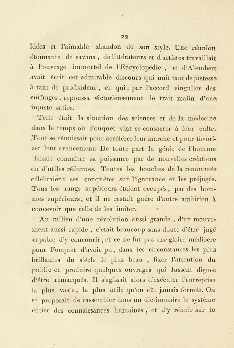 ( 22 idées et l’aimable abandon de son style. Une réunion étonnante de savans , de littérateurs et d'artistes travaillait à l’ouvrage immortel de l’Encyclopédie , et d’Alembert - avait écrit cet admirable discours qui unit tant de justesse à tant de profondeur , et qui, par l’accord singulier des suffrages, repoussa victorieusement le trait malin d’une, injuste satire. Telle était la situation des sciences et de la médecine dans le temps où Fouquet vint se consacrer à leur culte. Tout se réunissait pour accélérer leur marche et pour favori- ser leur avancement. De toute part le génie de l’homme faisait connaître sa puissance par de nouvelles créations , • ou d’utiles réformes. Toutes les bouches de la renommée célébraient ses conquêtes sur l’ignorance et les préjugés. Tous les rangs supérieurs étaient occupés, par des hom- mes supérieurs, et il 11e restait guère d’autre ambition à concevoir que celle de les imiter. Au milieu d’une révolution aussi grande , d’un mouve- ment aussi rapide , c’était beaucoup sans doute d’ètre jugé capable d’y concourir , et ce 11e fut pas une gloire médiocre j)our Fouquet d’avoir pu, dans les circonstances les plus brillantes du siècle le plus beau , fixer l’attention du public et produire quelques ouvrages qui fussent dignes d’ëtre remarqués. Il s’agissait alors d’exécuter l’entreprise la plus vaste, la plus utile qu’on eût jamais formée. O11 se proposait de rassembler dans un dictionnaire le système entier des connaissances humaines , et d’y réunir sur le