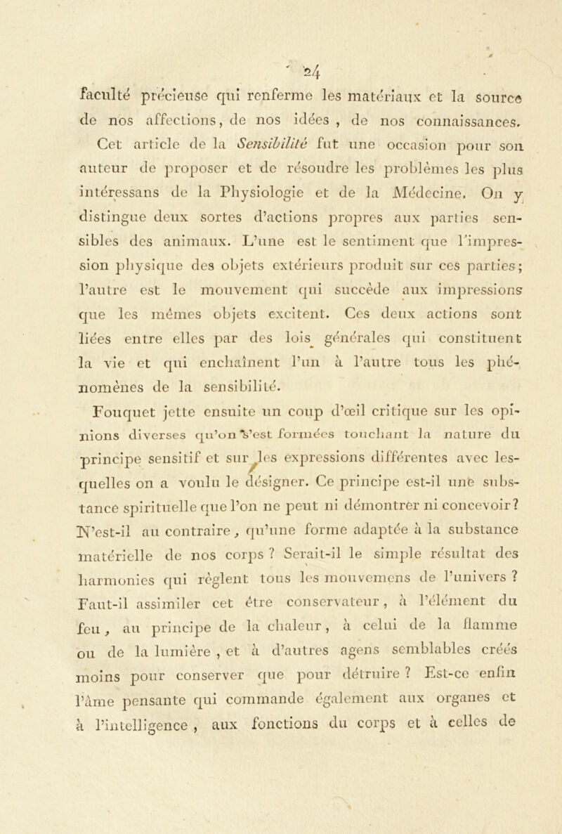 faculté précieuse qui renferme les matériaux et la source de nos affections, de nos idées , de nos connaissances. Cet article de la Sensibilité fut une occasion pour son auteur de proposer et de résoudre les problèmes les plus intéressans de la Physiologie et de la Médecine, On y distingue deux sortes d’actions propres aux parties sen- sibles des animaux. L’une est le sentiment cpie l’impres- sion physique des objets extérieurs produit sur ces parties; l’autre est le mouvement qui succède aux impressions que les memes objets excitent. Ces deux actions sont liées entre elles par des lois générales qui constituent la vie et qui enchaînent l’un à l’autre tous les phé- nomènes de la sensibilité. Fouquet jette ensuite un coup d’œil critique sur les opi- nions diverses qu’on Vest formées touchant la nature du principe sensitif et survies expressions différentes avec les- quelles on a voulu le désigner. Ce principe est-il une subs- tance spirituelle que l’on ne peut ni démontrer ni concevoir? [N’est-il au contraire, qu’une forme adaptée à la substance matérielle de nos corps ? Serait-il le simple résultat des harmonies qui règlent tous les mouvemens de l’univers ? Faut-il assimiler cet être conservateur, à l’élément du feu f au principe de la chaleur, a celui de la flamme ou de la lumière , et à d’autres agens semblables créés moins pour conserver que pour détruire ? Est-ce eniln l’àme pensante qui commande également aux organes et à l’intelligence , aux fonctions du corps et à celles de