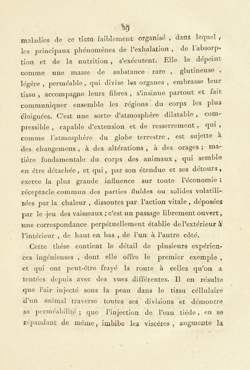 maladies de ce tissu faiblement organisé , dans lequel y les principaux phénomènes de l’exhalation , de 1 absorp- tion et de la nutrition , s’exécutent. Elle le dépeint comme une masse de substance rare , glutineuse , légère , perméable , qui divise les organes , embrasse leur tissu , accompagne leurs fibres , s’insinue partout et fait, communiquer ensemble les régions du corps les plus éloignées. C’est une sorte* d’atmosphere dilatable , com- • pressible , capable d’extension et de resserrement , qui , comme l'atmosphère du globe terrestre , est sujette a des changemens , à des altérations , à des orages ; ma- tière fondamentale du corps des animaux , qui semble en être détachée , et qui, par son étendue et ses détours , exerce la plus grande influence sur toute l’économie ; réceptacle commun des parties fluides ou solides volatili- sées par la chaleur , dissoutes par l’action vitale , déposées par le *jeu des vaisseaux ; c’est un passage librement ouvert, une correspondance perpétuellement établie de l’extérieur à l’intérieur , de haut en bas , de l’un à l’autre côté. Cette thèse contient le détail de plusieurs expérien- ces ingénieuses , dont elle offre le premier exemple , et qui ont peut-être frayé la route à celles qu’on a tentées depuis avec des vues différentes. Il en résulte que l’air injecté sous la peau dans le tissu céllulaire d’un animal traverse toutes ses divisions et démontre sa perméabilité ; que l’injection de l’eau tiède, en se répandant de même, imbibe les viscères , augmente la