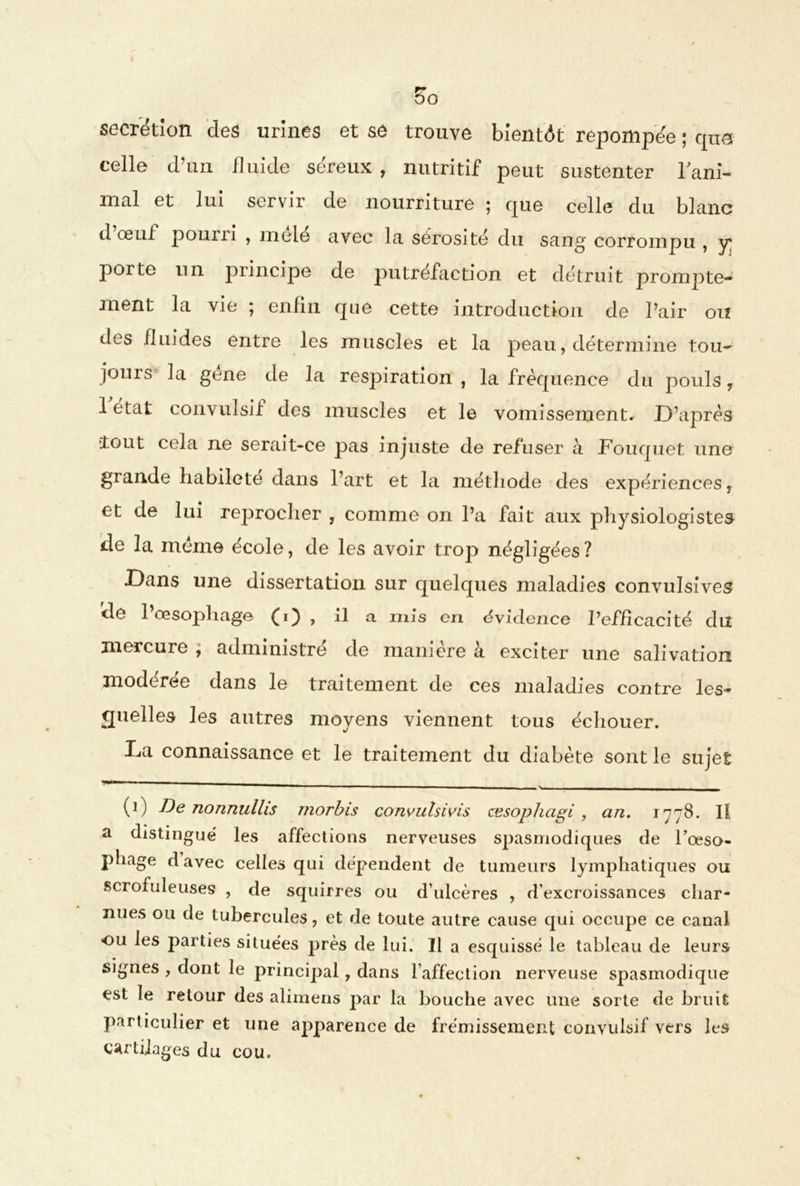 DO sécrétion des urines et se trouve bientôt reponipée ; cpxa celle d’un fluide séreux, nutritif peut sustenter l'ani- mal et lui servir de nourriture ; que celle du blanc d œul pouiii , mêlé avec la sérosité du sang corrompu , y porte un principe de putréfaction et détruit prompte- ment la vie ; enfin que cette introduction de l’air ou des fluides entre les muscles et la peau, détermine tou- jours la gene de la respiration, la fréquence du pouls, 1 état convulsif des muscles et le vomissement. D’après {tout cela ne serait-ce pas injuste de refuser à Fouquet une grande habileté dans l’art et la méthode des expériences, et de lui reprocher , comme on l’a fait aux physiologistes de la meme école, de les avoir trop négligées? Dans une dissertation sur quelques maladies convulsives de 1 œsophage (i) > ü a mis en évidence l’efficacité du mercure , administre de manière à exciter une salivation modérée dans le traitement de ces maladies contre les- quelles les autres moyens viennent tous échouer. La connaissance et le traitement du diabète sont le sujet (1) De nonnullis morbis convulsivis œsophagi , an. 1778. Il a distingué les affections nerveuses spasmodiques de Foeso- pliage d avec celles qui dépendent de tumeurs lymphatiques ou scrofuleuses , de squirres ou d’ulcères , d’excroissances char- nues ou de tubercules, et de toute autre cause qui occupe ce canal ou les parties situées près de lui. Il a esquissé le tableau de leurs signes , dont le principal, dans l’affection nerveuse spasmodique est le retour des alimens par la bouche avec une sorte de bruit particulier et une apparence de frémissement convulsif vers les cartilages du cou.