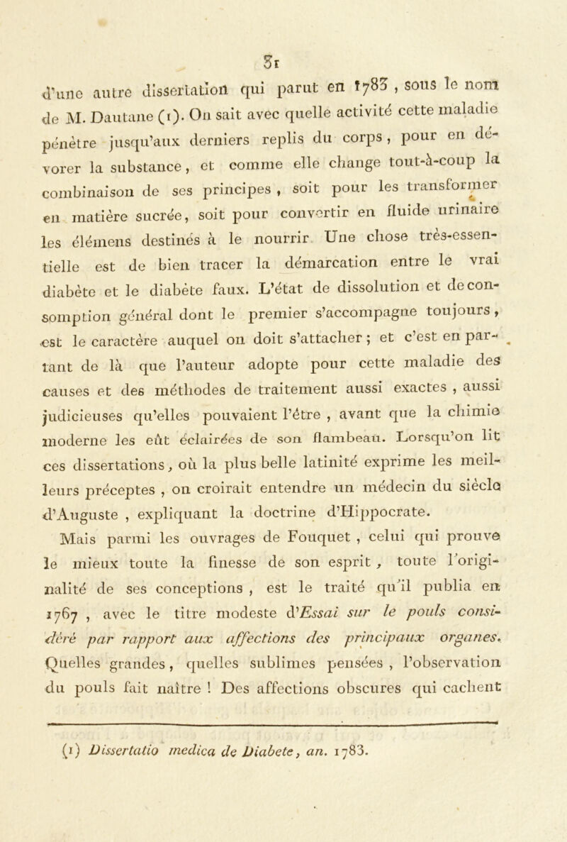 d’une autre dissertation qui parut en Î783 , sous le nom de M. Dautaue (1). Ou sait avec quelle activité cette maladie pénètre jusqu’aux derniers replis du corps, pour en dé- vorer la substance, et comme elle change tout-à-coup la combinaison de ses principes , soit pour les transformer en matière sucrée, soit pour convertir en fluide urinaire les élémens destinés à le nourrir. Une chose très-essen- tielle est de bien tracer la démarcation entre le vrai diabète et le diabète faux. L’état de dissolution et de con- somption général dont le premier s’accompagne toujours, ■est le caractère auquel 011 doit s’attacher ; et c’est en par- _ tant de là que l’auteur adopte pour cette maladie des causes et des méthodes de traitement aussi exactes , aussi judicieuses qu’elles pouvaient l’ètre , avant que la chimie moderne les eût éclairées de son flambeau. Lorsqu’on lit ces dissertations, où la plus belle latinité exprime les meil-' leurs préceptes , on croirait entendre un médecin du siècle d’Auguste , expliquant la doctrine d’Hippocrate. Mais parmi les ouvrages de Fouquet , celui qui prouve le mieux toute la finesse de son esprit , toute l’origi- nalité de ses conceptions , est le traité quùl publia en 1767 , avec le titre modeste à1 Essai sur le pouls consi- dère par rapport aux affections des principaux organes. Quelles grandes, quelles sublimes pensées , l’observation du pouls fait naître I Des affections obscures qui cachent (1) Dissertatio medica de Diabete} an. iy83.