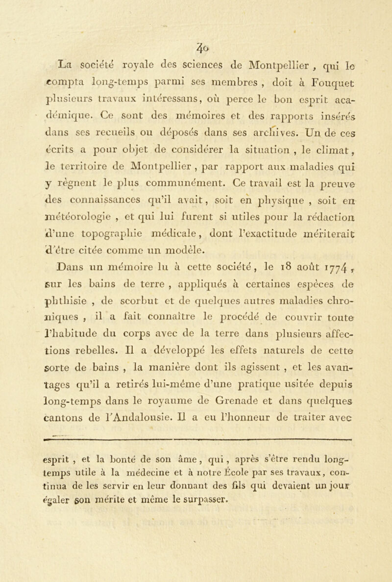 La société royale des sciences de Montpellier , cpii le compta long-temps parmi ses membres , doit à Fouquet plusieurs travaux intéressans, où perce le bon esprit aca- démique. Ce sont des mémoires et des rapports insérés dans ses recueils ou déposés dans ses archives. Un de ces écrits a pour objet de considérer la situation, le climat, le territoire de Montpellier , par rapport aux maladies qui y régnent le plus communément. Ce travail est la preuve des connaissances qu’il avait, soit en physique , soit en météorologie , et qui lui furent si utiles pour la rédaction d’une topographie médicale, dont l’exactitude mériterait d’être citée comme un modèle. Dans un mémoire lu à cette société, le 18 août 1774 T sur les bains de terre , appliqués à certaines espèces de phthisie , de scorbut et de quelques autres maladies chro- niques , il a fait connaître le procédé de couvrir toute l’habitude du corps avec de la terre dans plusieurs affec- tions rebelles. Il a développé les effets naturels de cette sorte de bains , la manière dont ils agissent , et les avan- tages qu’il a retirés lui-mëme d’une pratique usitée depuis long-temps dans le royaume de Grenade et dans quelques cantons de F Andalousie. Il a eu l’honneur de traiter avec esprit , et la bonté de son âme , qui , après s’être rendu long- temps utile à la médecine et à notre École par ses travaux, con- tinua de les servir en leur donnant des fils qui devaient un jour égaler 3011 mérite et même le surpasser.