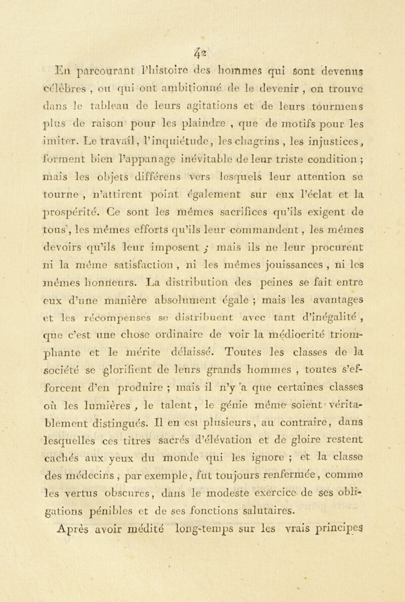 4* Eu parcourant l’histoire des hommes qui sont devenus célébrés , ou qui ont ambitionné de le devenir , on trouve dans le tableau de leurs agitations et de leurs tournions plus de raison pour les plaindre , que de motifs pour les imiter. Le travail, l’inquiétude, les chagrins , les injustices, forment bien l’appanage inévitable de leur triste condition; niais les objets différens vers lesquels leur attention se tourne , n’attirent point également sur eux l’éclat et la prospérité. Ce sont les mêmes sacrifices qu’ils exigent de tous , les mêmes efforts qu’ils leur commandent, les mêmes devoirs qu’ils leur imposent j mais ils ne leur procurent ni la même satisfaction , ni les mêmes jouissances , ni les mêmes honneurs. La distribution des peines se fait entre eux d’une manière absolument égale ; mais les avantages et les récompenses se distribuent avec tant d’inégalité , que c’est une chose ordinaire de voir la médiocrité triom- phante et le mérite délaissé. Toutes les classes de la société se glorifient de leurs grands hommes , toutes s’ef- forcent d’en produire ; mais il n’y a que certaines classes où les lumières, le talent, le génie même soient vérita- blement distingués. Il en est plusieurs, au contraire, dans lesquelles ces titres sacrés d’élévation et de gloire restent cachés aux yeux du monde qui les ignore ; et la classe des médecins, par exemple, fut toujours renfermée, comme les vertus obscures, dans le modeste exercice de ses obli- gations pénibles et de ses fonctions salutaires. Après avoir médité long-temps sur les vrais principes