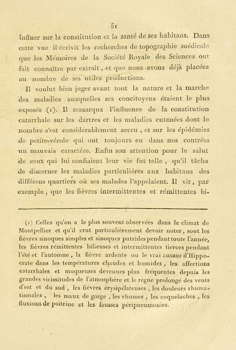 5t influer sur la constitution et la santé de ses hâbitans. Dans cette vue il écrivit les recherches de topographie médicale que les Mémoires de la Société Royale des Sciences ont fait connaître par extrait, et que nous avons déjà placées au nombre de scs utiles productions. Il voulut bien juger avant tout la nature et la marche des maladies auxquelles ses concitoyens étaient le plus exposés (i). Il remarqua l’influence de la constitution catarrhale sur les dartres et les maladies cutanées dont le nombre s’est considérablement accru , et sur les épidémies de petite-vérole qui ont toujours eu dans nos contrées un mauvais caractère. Enfin son attention pour le salut de ceux qui lui confiaient leur vie fut telle , qu’il tâcha de discerner les maladies particulières aux liabitans des différens quartiers où ses malades l’appelaient. Il vit, par exemple , que les fièvres intermittentes et rémittentes bi- (i) Celles qu’on a le plus souvent observées dans le climat de Montpellier et qu’il crut particulièrement devoir noter, sont les fièvres sinoques simples et sinoques putrides pendant toute l’année, les fièvres rémittentes bilieuses et intermittentes tierces pendant l’été et l’automne , la fièvre ardente ou le vrai causus d’Hippo- crate dans les températures chaudes et humides, les affections catarrhales et muqueuses devenues plus fréquentes depuis les grandes vicissitudes de l’atmosphère et le règne prolongé des vents d est et du sud , les fièvres érysipélateuses , les douleurs rhuma. tismales , les maux de gorge , les rhumes , les coqueluches , les fluxions de poitrine et les fausses péripneumonies.