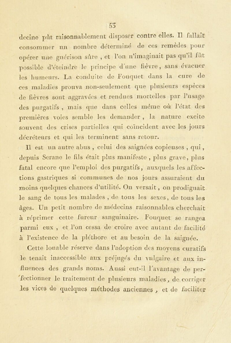 55 decîne put raisonnablement disposer contre elles. Il fallait consommer un nombre détermine de ces remedes pour opérer une guérison sûre , et l’on n’imaginait pas qu il lut possible d’éteindre le principe dune fievre, sans évacuer les humeurs. I^a conduite de bouquet dans la cure de ces maladies prouva non-seulement que plusieurs espèces de fièvres sont aggravées et rendues mortelles par l’usage des purgatifs , mais que dans celles meme ou l’état des premières voies semble les demander , la nature excite souvent des crises partielles qui coïncident avec les jours décréteurs et qui les terminent sans retour. Il est un autre abus , celui des saignées copieuses , qui , depuis Serane le fils était plus manifeste , plus grave, plus fatal encore que l’emploi des purgatifs, auxquels les affec- tions gastriques si communes de nos jours assuraient du moins quelques chances d’utilité. On versait, on prodiguait le sang de tous les malades , de tous les sexes, de tous les âges. Un petit nombre de médecins raisonnables cherchait à réprimer cette fureur sanguinaire. Fouquet se rangea parmi eux , et l’on cessa de croire avec autant de facilité « à l’existence de la pléthore et au besoin de la saignée. Cetté louable réserve dans l’adoption des moyens curatifs le tenait inaccessible aux préjugés du vulgaire et aux in- fluences des grands noms. Aussi eut-il l’avantage de per- fectionner le traitement de plusieurs maladies, de.corriger les vices de quelques uaéthodes anciennes , et de faciüler