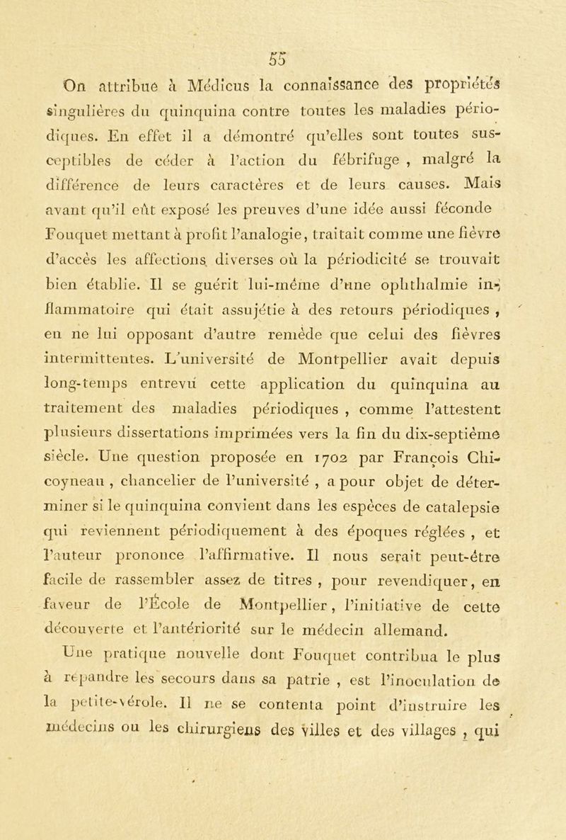 On attribué à Médicus la connaissance des propriétés singulières du quinquina contre toutes les maladies pério- diques. En effet il a démontré qu’elles sont toutes sus- ceptibles de céder à l’action du fébrifuge , malgré la différence de leurs caractères et de leurs causes. Mais avant qu’il eut exposé les preuves d’une idée aussi féconde Fouquet mettant à profit l’analogie, traitait comme une fièvre d’accès les affections diverses où la périodicité se trouvait bien établie. Il se guérit lui-mëme d’une oplitlialmie in- flammatoire qui était assujétie à des retours périodiques , en ne lui opposant d’autre remède que celui des fièvres intermittentes. L’université de Montpellier avait depuis long-temps entrevu cette application du quinquina au traitement des maladies périodiques , comme l’attestent plusieurs dissertations imprimées vers la fin du dix-septième siècle. Une question proposée en 1702 par François Chi- coyneau , chancelier de l’université , a pour objet de déter- miner si le quinquina convient dans les espèces de catalepsie qui reviennent périodiquement à des époques réglées , et l’auteur prononce l’affirmative. Il nous serait peut-être facile de rassembler assez de titres , pour revendiquer, en faveur de l’École de Montpellier, l’initiative de cette découverte et l’antériorité sur le médecin allemand. Une pratique nouvelle dont Fouquet contribua le plus à répandre les secours dans sa patrie , est l’inoculation de la petite-vérole. Il ne se contenta point d’instruire les médecins ou les chirurgiens des villes et des villages , qui