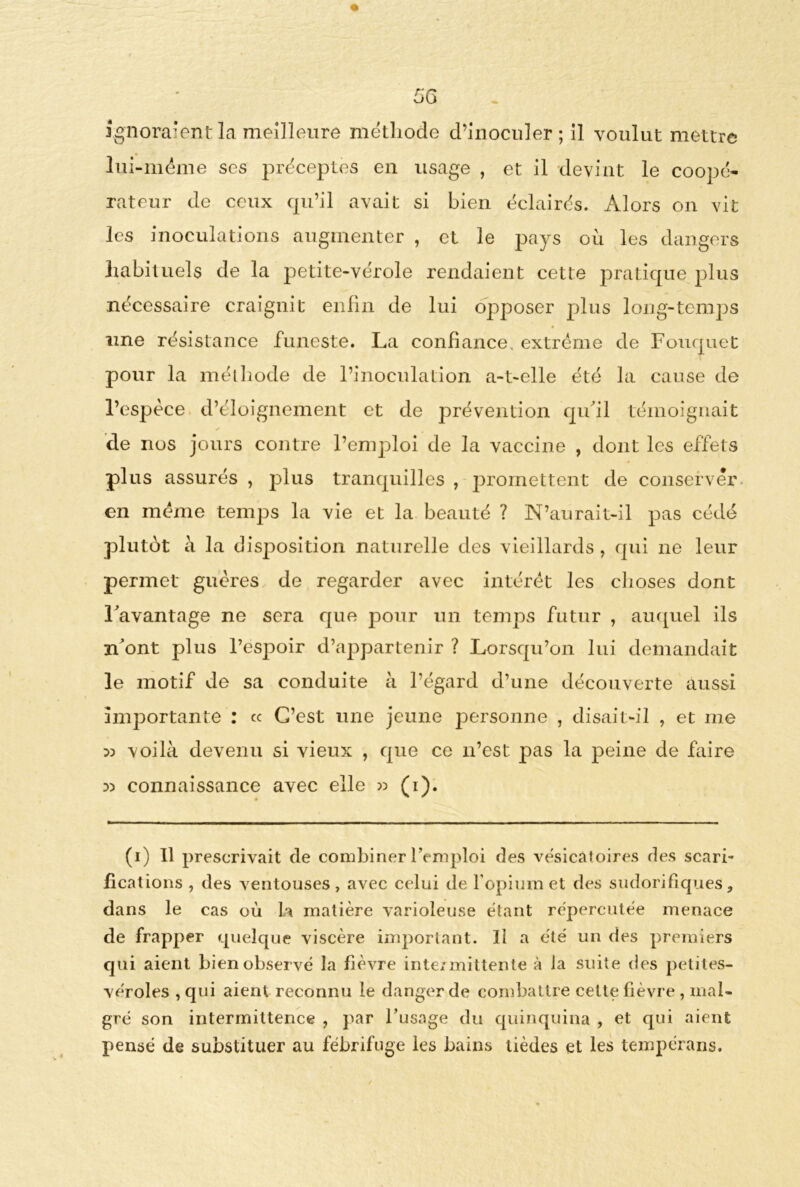 5G ignoraient la meilleure méthode d’inoculer; il voulut mettre lui-méme ses préceptes en usage , et il devint le coopé- rateur de ceux qu’il avait si bien éclairés. Alors on vit les inoculations augmenter , et le pays où les dangers habituels de la petite-vérole rendaient cette pratique plus nécessaire craignit enfin de lui opposer plus long-temps une résistance funeste. La confiance, extrême de Foucruet pour la méthode de l’inoculation a-t-elle été la cause de l’espèce d’éloignement et de prévention qu'il témoignait de nos jours contre l’emploi de la vaccine , dont les effets plus assurés , plus tranquilles , promettent de conserver en même temps la vie et la beauté ? N’aurait-il pas cédé plutôt à la disposition naturelle des vieillards , qui ne leur permet guères de regarder avec intérêt les choses dont l'avantage ne sera que pour un temps futur , auquel ils n'ont plus l’espoir d’appartenir ? Lorsqu’on lui demandait le motif de sa conduite à l’égard d’une découverte aussi importante : ce C’est une jeune personne , disait-il , et me » voilà devenu si vieux , que ce n’est pas la peine de faire :» connaissance avec elle « (i). (i) 11 prescrivait de combiner l’emploi des vésicatoires des scari- fications , des ventouses, avec celui de l’opium et des sudorifiques, dans le cas où la matière varioleuse étant répercutée menace de frapper quelque viscère important. Il a été un des premiers qui aient bien observé la fièvre intermittente à la suite des petites- véroles , qui aient reconnu le danger de combattre celte fièvre , mal- gré son intermittence , par l’usage du quinquina , et qui aient pensé de substituer au fébrifuge les bains tièdes et les tempérans.
