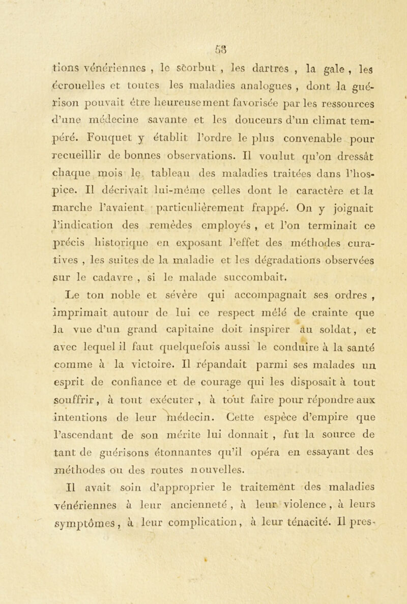 rions vénériennes , le scorbut , les dartres , la gale , les écrouelles et toutes les maladies analogues , dont la gué- rison pouvait être heureuse ment favorisée parles ressources d’une médecine savante et les douceurs d’un climat tem- péré. Fouquet y établit l’ordre le plus convenable pour recueillir de bonnes observations. Il voulut qu’on dressât chaque mois le tableau des maladies traitées dans l’hos- pice. Il décrivait lui-même celles dont le caractère et la marche l’avaient particulièrement frappé. On y joignait l’indication des remèdes employés , et l’on terminait ce précis historique en exposant l’effet des méthodes cura- tives , les suites de la maladie et les dégradations observées sur le cadavre , si le malade succombait. Le ton noble et sévère qui accompagnait ses ordres , Imprimait autour de lui ce respect mêlé de crainte que la vue d’un grand capitaine doit inspirer au soldat, et avec lequel il faut quelquefois aussi le conduire à la santé comme à la victoire. Il répandait parmi ses malades un esprit de confiance et de courage qui les disposait à tout souffrir, à tout exécuter, à tout faire pour répondre aux intentions de leur médecin. Cette espèce d’empire que l’ascendant de son mérite lui donnait , fut la source de tant de guérisons étonnantes qu’il opéra en essayant des méthodes ou des routes nouvelles. Il avait soin d’approprier le traitement des maladies vénériennes à leur ancienneté , à leur violence, à leurs symptômes, à leur complication, à leur ténacité. Il près-