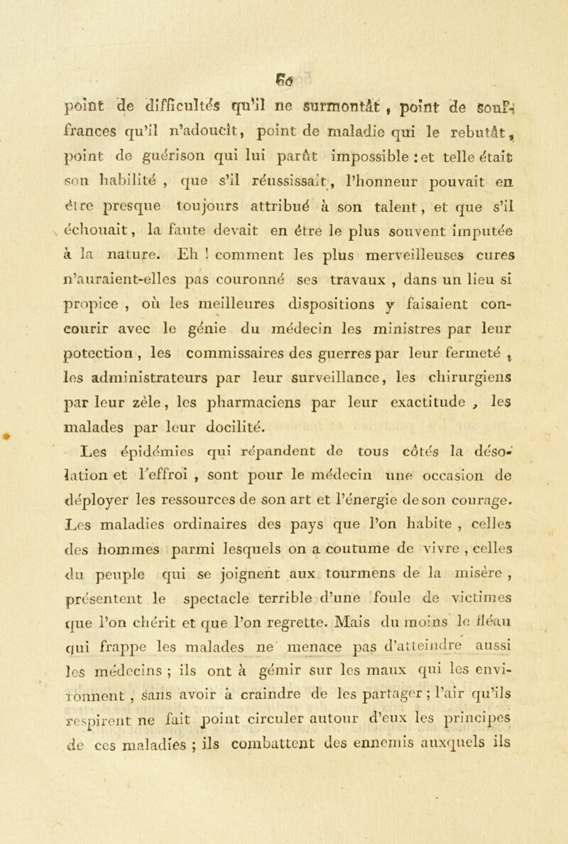 £<5 point de difficulté qu’il ne surmontât , point de souF-i frances qu’il n’adoucit, point de maladie qui le rebutât, point de guérison qui lui parât impossible : et telle était son habilité , que s’il réussissait , l’honneur pouvait en être presque toujours attribué à son talent, et que s’il échouait, la faute devait en être le plus souvent imputée à la nature. Eh ! comment les plus merveilleuses cures n’auraient-elles pas couronné ses travaux , dans un lieu si propice , oii les meilleures dispositions y faisaient con- courir avec le génie du médecin les ministres par leur potection , les commissaires des guerres par leur fermeté x les administrateurs par leur surveillance, les chirurgiens par leur zèle, les pharmaciens par leur exactitude , les malades par leur docilité. Les épidémies qui répandent de tous cotés la déso- lation et l'effroi , sont pour le médecin une occasion de déployer les ressources de son art et l’énergie de son courage. Les maladies ordinaires des pays que l’on habite , celles des hommes parmi lesquels on a coutume de vivre , celles du peuple qui se joignent aux tourmens de la misère , présentent le spectacle terrible d’une foule de victimes que l’on chérit et que l’on regrette. Mais du moins le fléau qui frappe les malades ne menace pas d’atteindre aussi les médecins ; ils ont à gémir sur les maux qui les envi- ronnent , sans avoir à craindre de les partager ; l’air qu’ils respirent ne fait point circuler autour d’eux les principes de ces maladies ; ils combattent des ennemis auxquels ils