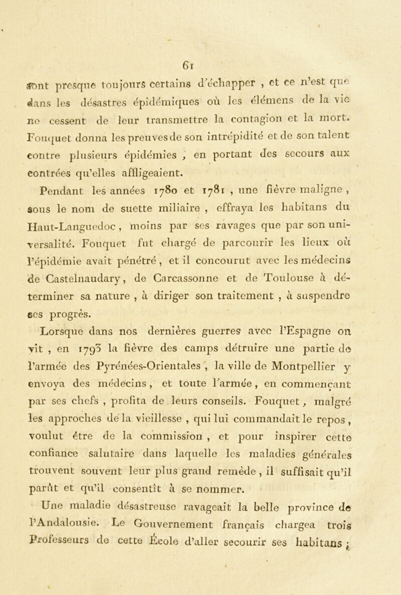 tftmt presque toujours certains d'échapper , et ce n’est que dans les désastres épidémiques où les élémens de la vie ne cessent de leur transmettre la contagion et la mort* Fouquet donna les preuves de son intrépidité et de son talent contre plusieurs épidémies , en portant des secours aux contrées qu’elles affligeaient. Pendant les années 1780 et 1781 , une fièvre maligne , sous le nom de suette miliaire , effraya les habitans du Haut-Languedoc , moins par ses ravages que par son uni- versalité. Fouquet fut chargé de parcourir les lieux où l’épidémie avait pénétré, et il concourut avec les médecins de Castelnaudary, de Carcassonne et de Toulouse à dé- terminer sa nature , à diriger son traitement , a suspendre ses progrès. Lorsque dans nos dernières guerres avec l’Espagne 011 vit , en 1790 la fièvre des camps détruire une partie de l’armée des Pyrénées-Orientales , la ville de Montpellier y envoya des médecins , et toute l'armée, en commençant par ses chefs , profita de leurs conseils. Fouquet, malgré les approches dé la vieillesse , qui lui commandait le repos, voulut être de la commission , et pour inspirer cette confiance salutaire dans laquelle les maladies générales trouvent souvent leur plus grand remède , il suffisait qu’il parut et qu’il consentit à se nommer. Une maladie désastreuse ravageait la belle province de l’Andalousie. Le Gouvernement français chargea trois Professeurs de cette Ecole d’aller secourir ses habitans ;