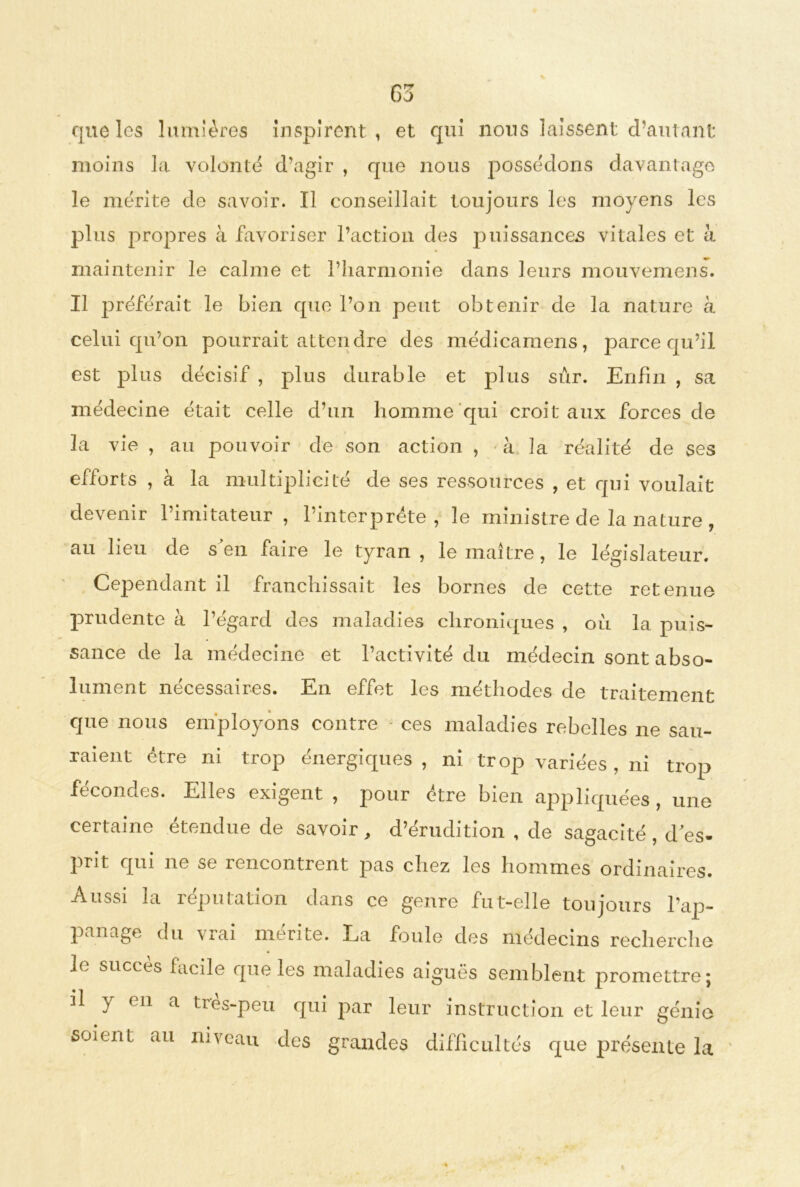 G3 que les lumières Inspirent, et qui nous laissent d’autant moins la volonté d’agir , que nous possédons davantage le mérite de savoir. Il conseillait toujours les moyens les plus propres à favoriser l’action des puissances vitales et à maintenir le calme et l’harmonie dans leurs mouvemens. Il préférait le bien que l’on peut obtenir de la nature à celui qu’on pourrait attendre des médicamens, parce qu’il est plus décisif , plus durable et plus sûr. Enfin , sa médecine était celle d’un homme qui croit aux forces de la vie , au pouvoir de son action , à la réalité de ses efforts , à la multiplicité de ses ressources , et qui voulait devenir l’imitateur , l’interprète, le ministre de la nature , au lieu de s en faire le tyran , le maître, le législateur. Cependant il franchissait les bornes de cette retenue prudente à l’égard des maladies chroniques , où la puis- sance de la médecine et l’activité du médecin sont abso- lument nécessaires. En effet les méthodes de traitement que nous employons contre ces maladies rebelles ne sau- raient être ni trop énergiques, ni trop variées, ni trop fécondes. Elles exigent , pour être bien appliquées , une certaine étendue de savoir, d’érudition , de sagacité , d es- prit qui ne se îencontrent pas chez les hommes ordinaires. Aussi la réputation dans ce genre fut-elle toujours l’ap- panage du vrai mérite. La foule des médecins recherche le succès facile que les maladies aiguës semblent promettre; il y en a très-peu qui par leur instruction et leur génie soient au niveau des grandes difficultés que présente la